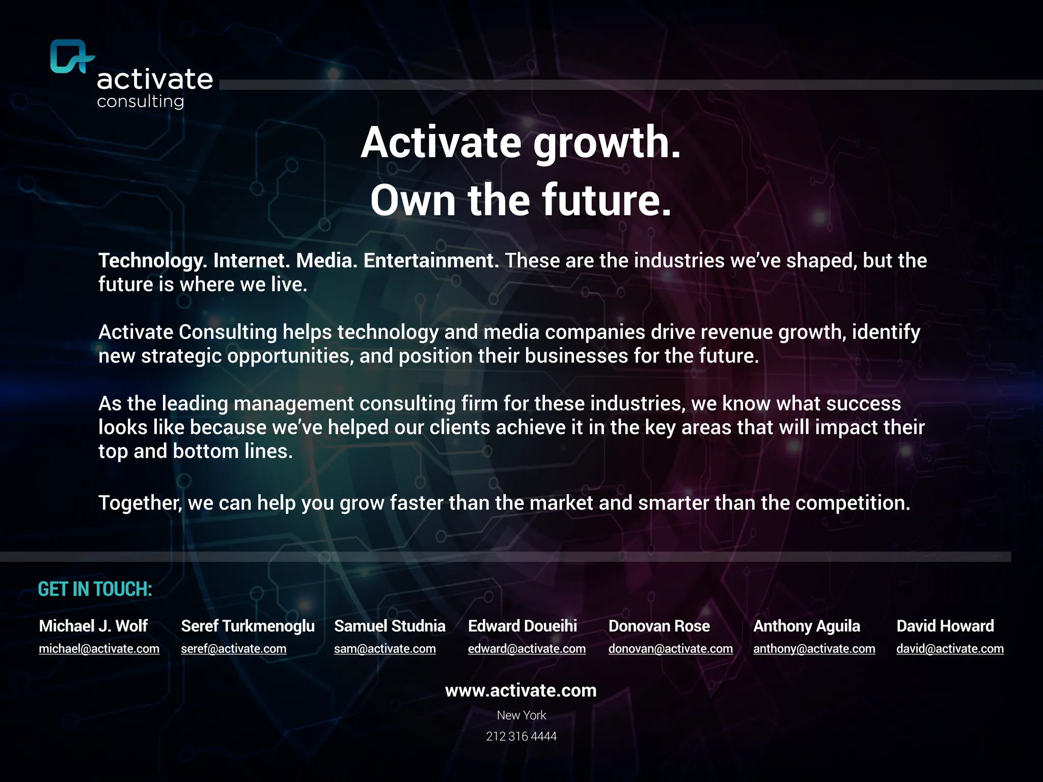 Activate growth.
Own the future.
Technology. Internet. Media. Entertainment. These are the industries we’ve shaped, but the
future is where we live.
Activate Consulting helps technology and media companies drive revenue growth, identify
new strategic opportunities, and position their businesses for the future.
As the leading management consulting firm for these industries, we know what success
looks like because we’ve helped our clients achieve it in the key areas that will impact their
top and bottom lines.
Together, we can help you grow faster than the market and smarter than the competition.
New York
212 316 4444
www.activate.com
GET IN TOUCH:
Seref Turkmenoglu
seref@activate.com
Michael J. Wolf
michael@activate.com
Samuel Studnia
sam@activate.com
Edward Doueihi
edward@activate.com
Donovan Rose
donovan@activate.com
Anthony Aguila
anthony@activate.com
David Howard
david@activate.com
 