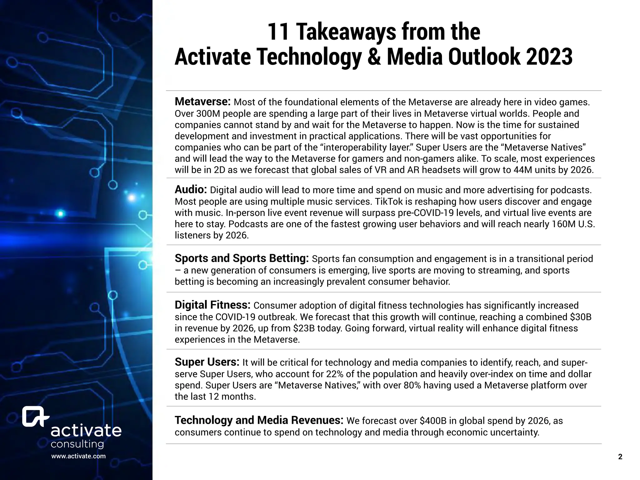 www.activate.com ￼
2
11 Takeaways from the
Activate Technology & Media Outlook 2023
Metaverse: Most of the foundational elements of the Metaverse are already here in video games.
Over 300M people are spending a large part of their lives in Metaverse virtual worlds. People and
companies cannot stand by and wait for the Metaverse to happen. Now is the time for sustained
development and investment in practical applications. There will be vast opportunities for
companies who can be part of the “interoperability layer.” Super Users are the “Metaverse Natives''
and will lead the way to the Metaverse for gamers and non-gamers alike. To scale, most experiences
will be in 2D as we forecast that global sales of VR and AR headsets will grow to 44M units by 2026.
Audio: Digital audio will lead to more time and spend on music and more advertising for podcasts.
Most people are using multiple music services. TikTok is reshaping how users discover and engage
with music. In-person live event revenue will surpass pre-COVID-19 levels, and virtual live events are
here to stay. Podcasts are one of the fastest growing user behaviors and will reach nearly 160M U.S.
listeners by 2026.
Sports and Sports Betting: Sports fan consumption and engagement is in a transitional period
– a new generation of consumers is emerging, live sports are moving to streaming, and sports
betting is becoming an increasingly prevalent consumer behavior.
Digital Fitness: Consumer adoption of digital fitness technologies has significantly increased
since the COVID-19 outbreak. We forecast that this growth will continue, reaching a combined $30B
in revenue by 2026, up from $23B today. Going forward, virtual reality will enhance digital fitness
experiences in the Metaverse.
Super Users: It will be critical for technology and media companies to identify, reach, and super-
serve Super Users, who account for 22% of the population and heavily over-index on time and dollar
spend. Super Users are “Metaverse Natives,” with over 80% having used a Metaverse platform over
the last 12 months.
Technology and Media Revenues: We forecast over $400B in global spend by 2026, as
consumers continue to spend on technology and media through economic uncertainty.
 