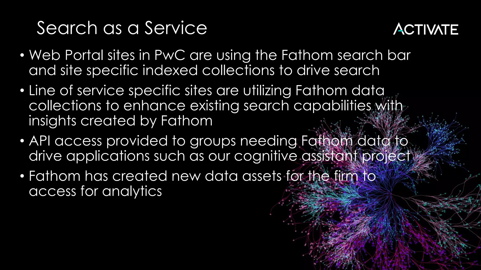 Search as a Service
• Web Portal sites in PwC are using the Fathom search bar
and site specific indexed collections to drive search
• Line of service specific sites are utilizing Fathom data
collections to enhance existing search capabilities with
insights created by Fathom
• API access provided to groups needing Fathom data to
drive applications such as our cognitive assistant project
• Fathom has created new data assets for the firm to
access for analytics
 