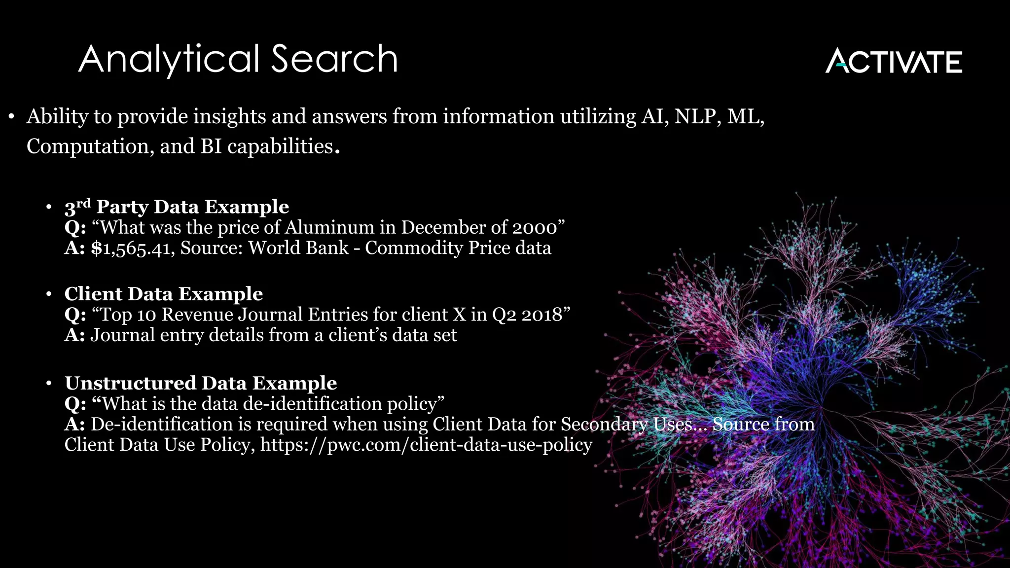 Analytical Search
• Ability to provide insights and answers from information utilizing AI, NLP, ML,
Computation, and BI capabilities.
• 3rd Party Data Example
Q: “What was the price of Aluminum in December of 2000”
A: $1,565.41, Source: World Bank - Commodity Price data
• Client Data Example
Q: “Top 10 Revenue Journal Entries for client X in Q2 2018”
A: Journal entry details from a client’s data set
• Unstructured Data Example
Q: “What is the data de-identification policy”
A: De-identification is required when using Client Data for Secondary Uses… Source from
Client Data Use Policy, https://pwc.com/client-data-use-policy
 