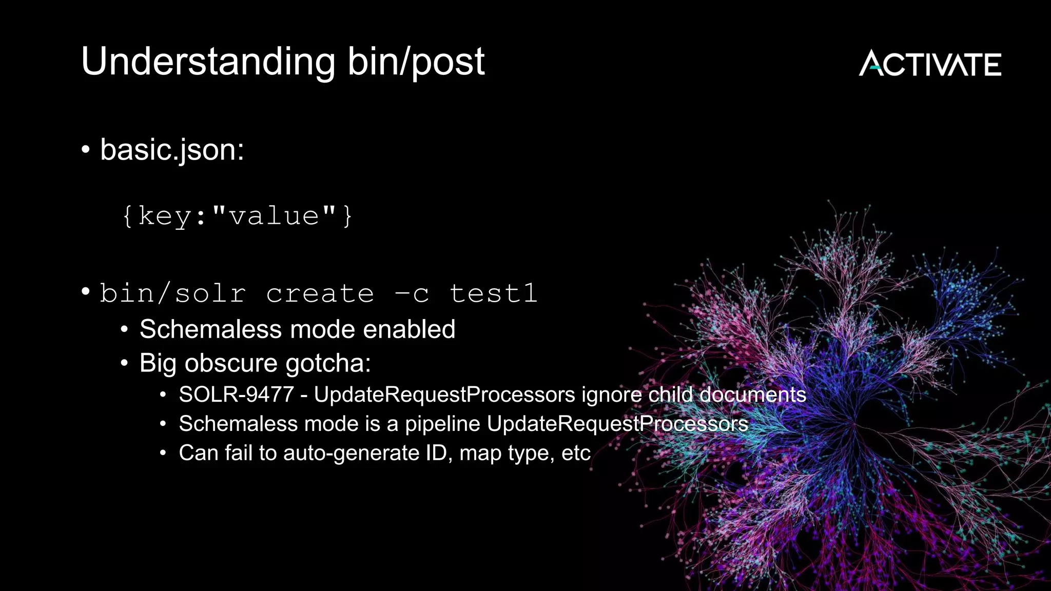 Understanding bin/post
• basic.json:
{key:"value"}
• bin/solr create –c test1
• Schemaless mode enabled
• Big obscure gotcha:
• SOLR-9477 - UpdateRequestProcessors ignore child documents
• Schemaless mode is a pipeline UpdateRequestProcessors
• Can fail to auto-generate ID, map type, etc
 