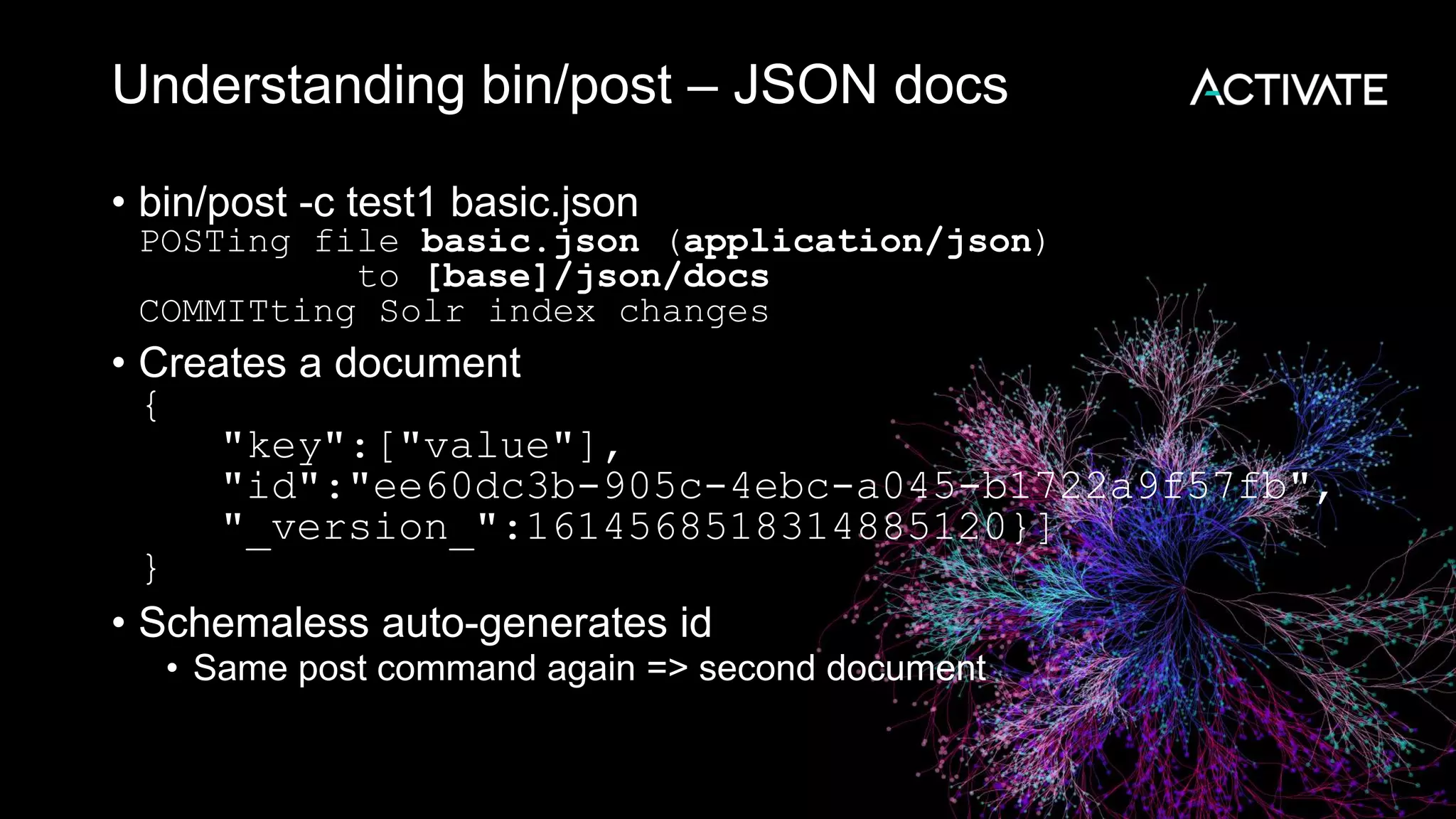 Understanding bin/post – JSON docs
• bin/post -c test1 basic.json
POSTing file basic.json (application/json)
to [base]/json/docs
COMMITting Solr index changes
• Creates a document
{
"key":["value"],
"id":"ee60dc3b-905c-4ebc-a045-b1722a9f57fb",
"_version_":1614568518314885120}]
}
• Schemaless auto-generates id
• Same post command again => second document
 