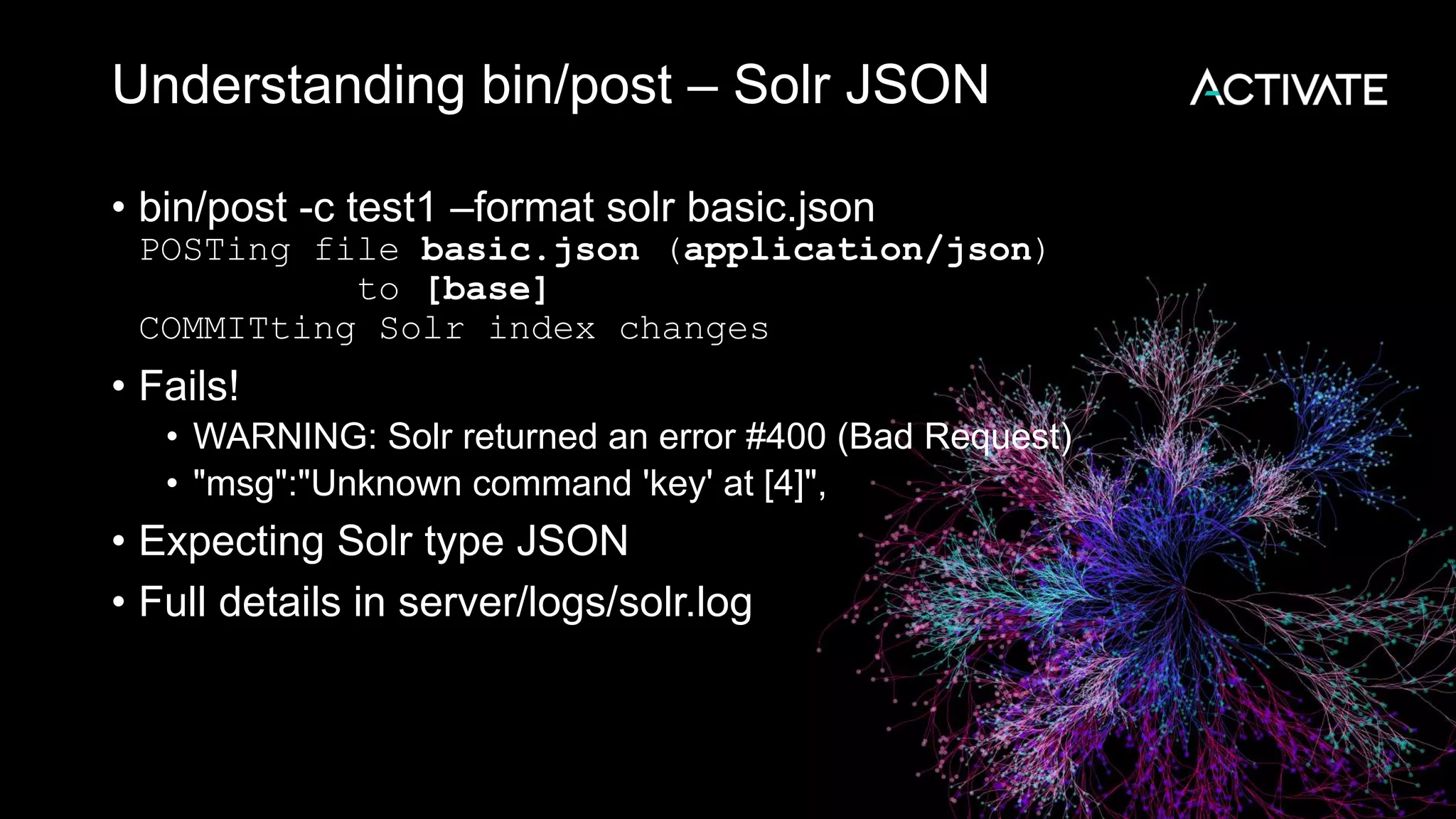 Understanding bin/post – Solr JSON
• bin/post -c test1 –format solr basic.json
POSTing file basic.json (application/json)
to [base]
COMMITting Solr index changes
• Fails!
• WARNING: Solr returned an error #400 (Bad Request)
• "msg":"Unknown command 'key' at [4]",
• Expecting Solr type JSON
• Full details in server/logs/solr.log
 