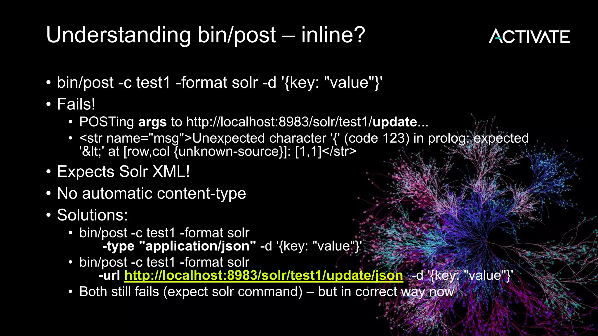 Understanding bin/post – inline?
• bin/post -c test1 -format solr -d '{key: "value"}'
• Fails!
• POSTing args to http://localhost:8983/solr/test1/update...
• <str name="msg">Unexpected character '{' (code 123) in prolog; expected
'<' at [row,col {unknown-source}]: [1,1]</str>
• Expects Solr XML!
• No automatic content-type
• Solutions:
• bin/post -c test1 -format solr
-type "application/json" -d '{key: "value"}'
• bin/post -c test1 -format solr
-url http://localhost:8983/solr/test1/update/json -d '{key: "value"}'
• Both still fails (expect solr command) – but in correct way now
 
