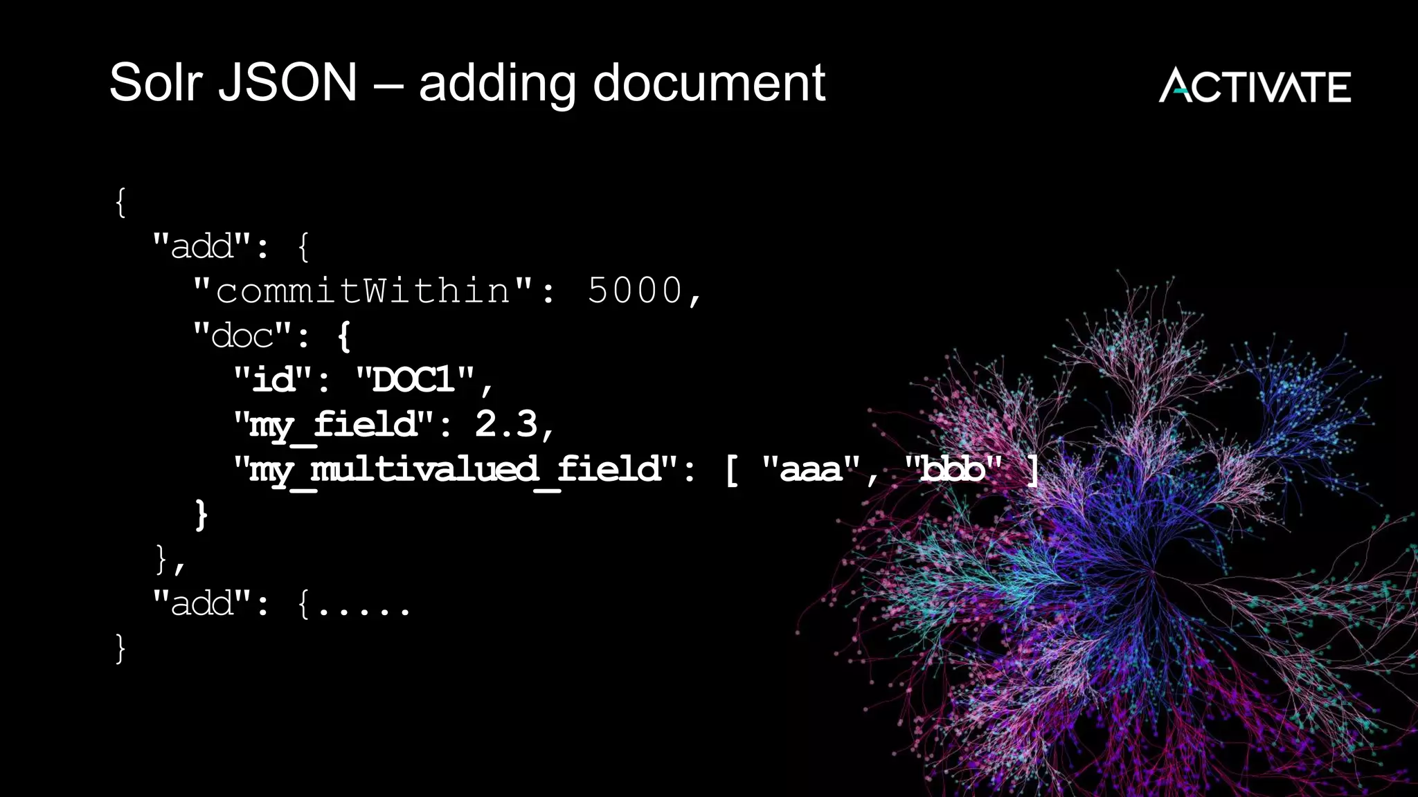 Solr JSON – adding document
{
"add": {
"commitWithin": 5000,
"doc": {
"id": "DOC1",
"my_field": 2.3,
"my_multivalued_field": [ "aaa", "bbb" ]
}
},
"add": {.....
}
 