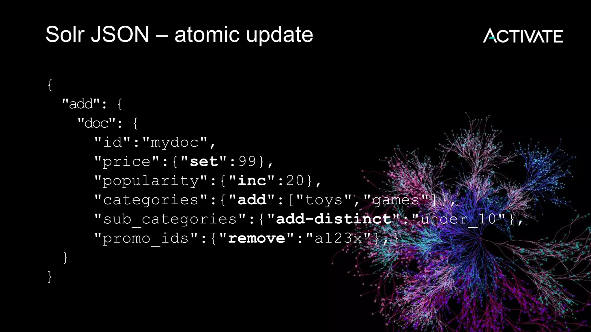 Solr JSON – atomic update
{
"add": {
"doc": {
"id":"mydoc",
"price":{"set":99},
"popularity":{"inc":20},
"categories":{"add":["toys","games"]},
"sub_categories":{"add-distinct":"under_10"},
"promo_ids":{"remove":"a123x"},}
}
}
 