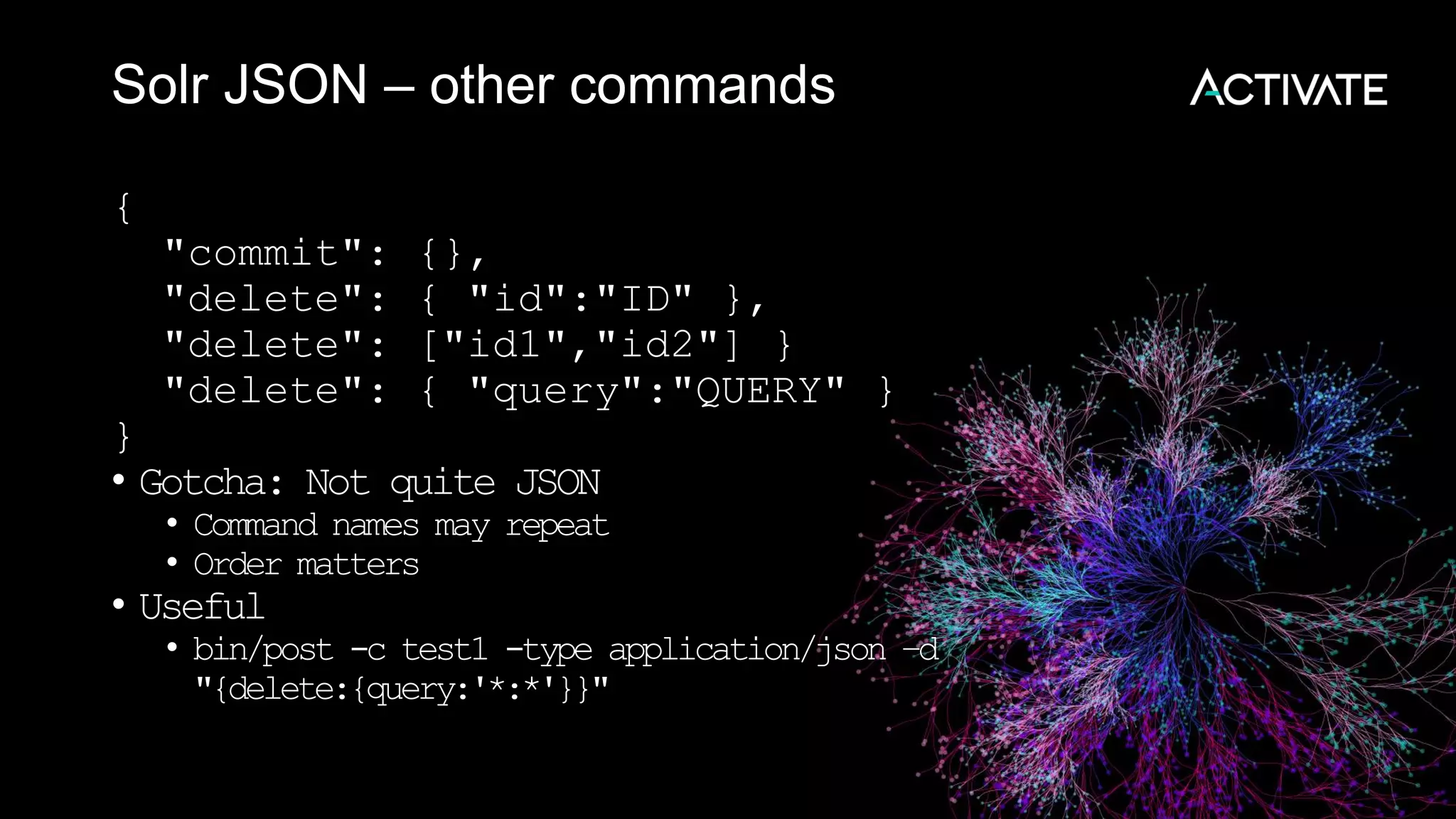 Solr JSON – other commands
{
"commit": {},
"delete": { "id":"ID" },
"delete": ["id1","id2"] }
"delete": { "query":"QUERY" }
}
• Gotcha: Not quite JSON
• Command names may repeat
• Order matters
• Useful
• bin/post -c test1 -type application/json –d
"{delete:{query:'*:*'}}"
 