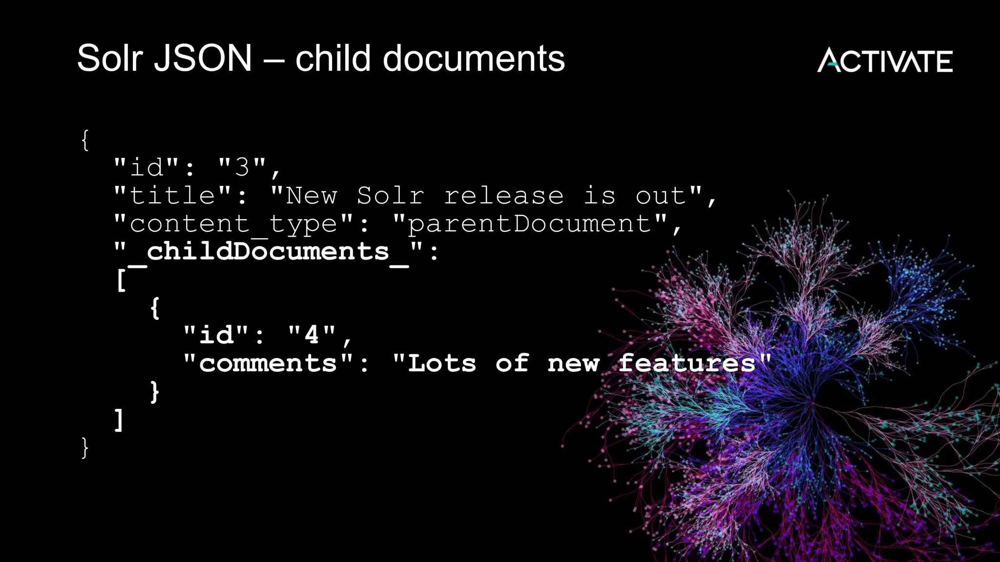 Solr JSON – child documents
{
"id": "3",
"title": "New Solr release is out",
"content_type": "parentDocument",
"_childDocuments_":
[
{
"id": "4",
"comments": "Lots of new features"
}
]
}
 