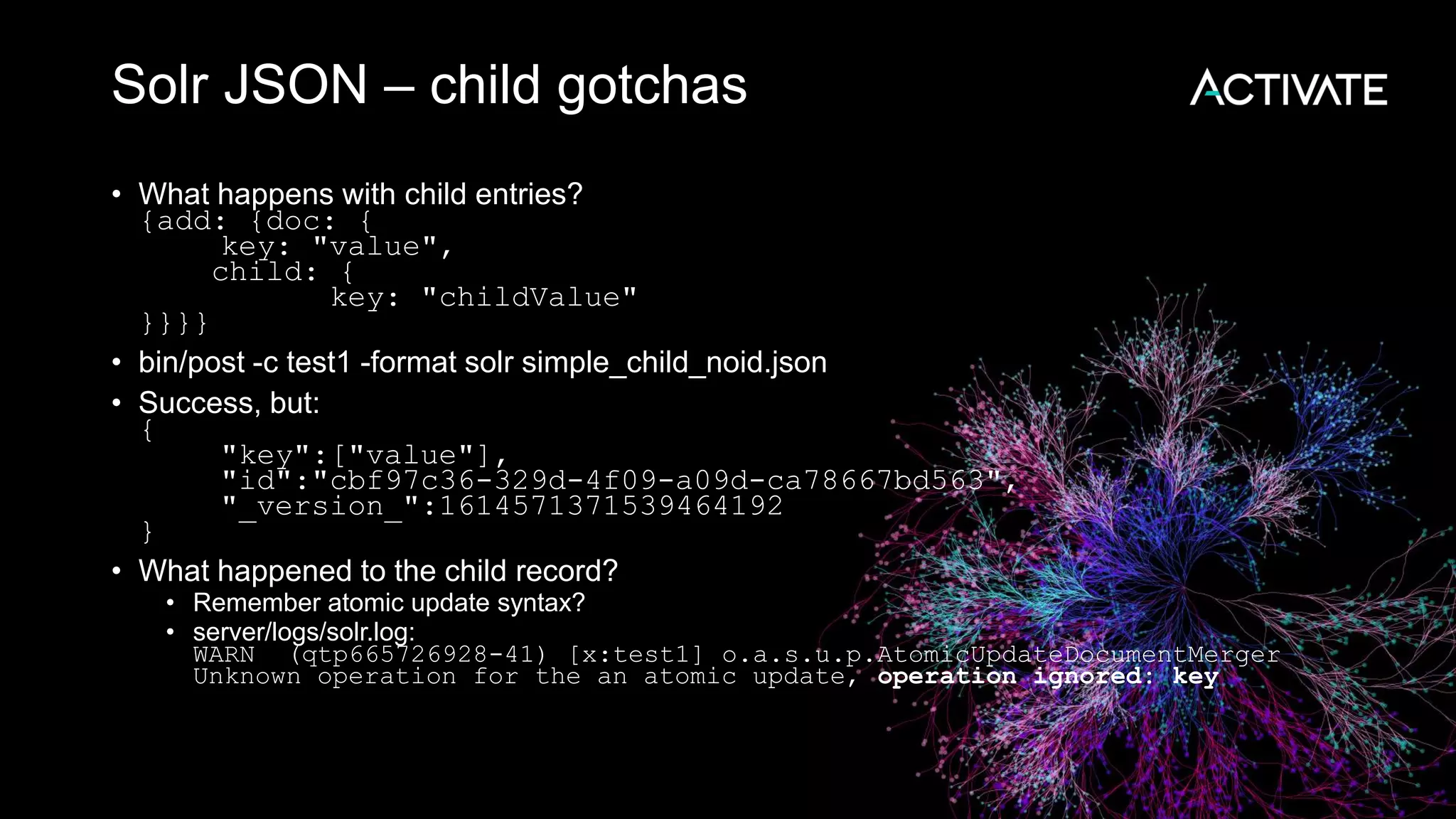 Solr JSON – child gotchas
• What happens with child entries?
{add: {doc: {
key: "value",
child: {
key: "childValue"
}}}}
• bin/post -c test1 -format solr simple_child_noid.json
• Success, but:
{
"key":["value"],
"id":"cbf97c36-329d-4f09-a09d-ca78667bd563",
"_version_":1614571371539464192
}
• What happened to the child record?
• Remember atomic update syntax?
• server/logs/solr.log:
WARN (qtp665726928-41) [x:test1] o.a.s.u.p.AtomicUpdateDocumentMerger
Unknown operation for the an atomic update, operation ignored: key
 