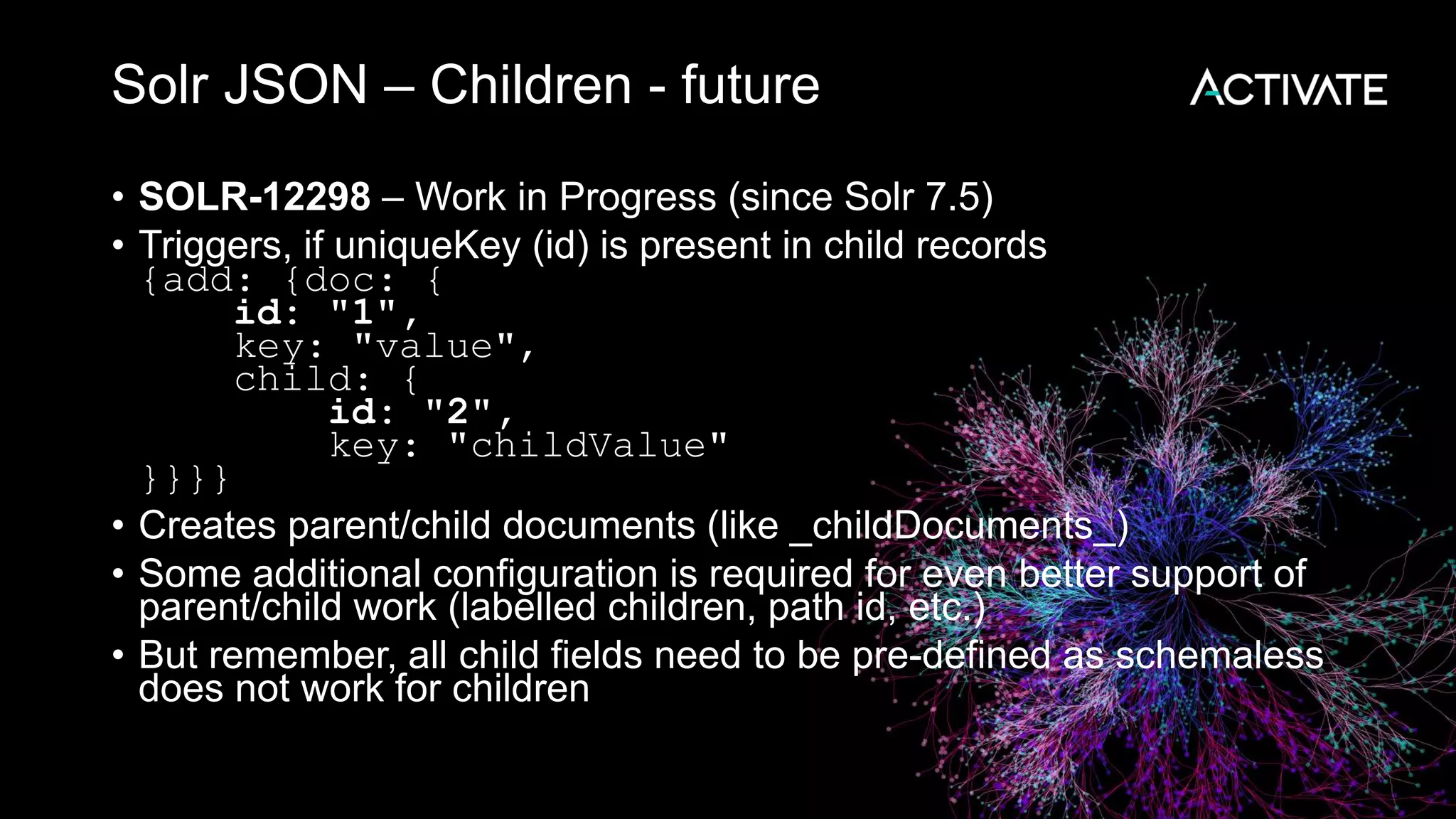Solr JSON – Children - future
• SOLR-12298 – Work in Progress (since Solr 7.5)
• Triggers, if uniqueKey (id) is present in child records
{add: {doc: {
id: "1",
key: "value",
child: {
id: "2",
key: "childValue"
}}}}
• Creates parent/child documents (like _childDocuments_)
• Some additional configuration is required for even better support of
parent/child work (labelled children, path id, etc.)
• But remember, all child fields need to be pre-defined as schemaless
does not work for children
 