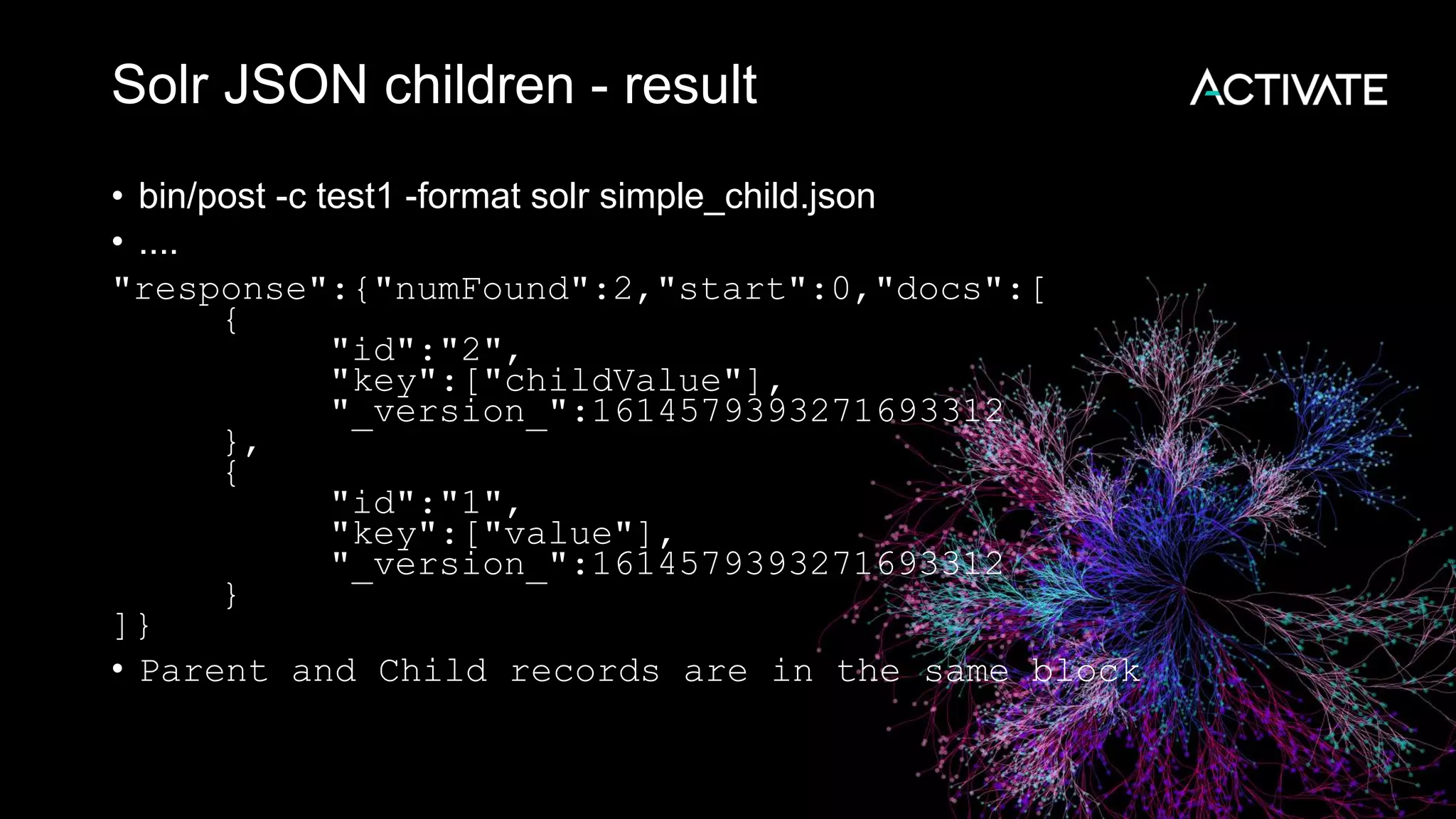 Solr JSON children - result
• bin/post -c test1 -format solr simple_child.json
• ....
"response":{"numFound":2,"start":0,"docs":[
{
"id":"2",
"key":["childValue"],
"_version_":1614579393271693312
},
{
"id":"1",
"key":["value"],
"_version_":1614579393271693312
}
]}
• Parent and Child records are in the same block
 