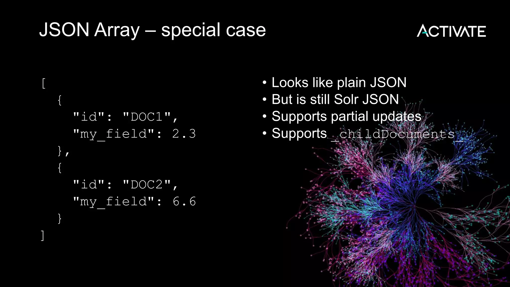 JSON Array – special case
[
{
"id": "DOC1",
"my_field": 2.3
},
{
"id": "DOC2",
"my_field": 6.6
}
]
• Looks like plain JSON
• But is still Solr JSON
• Supports partial updates
• Supports _childDocuments_
 