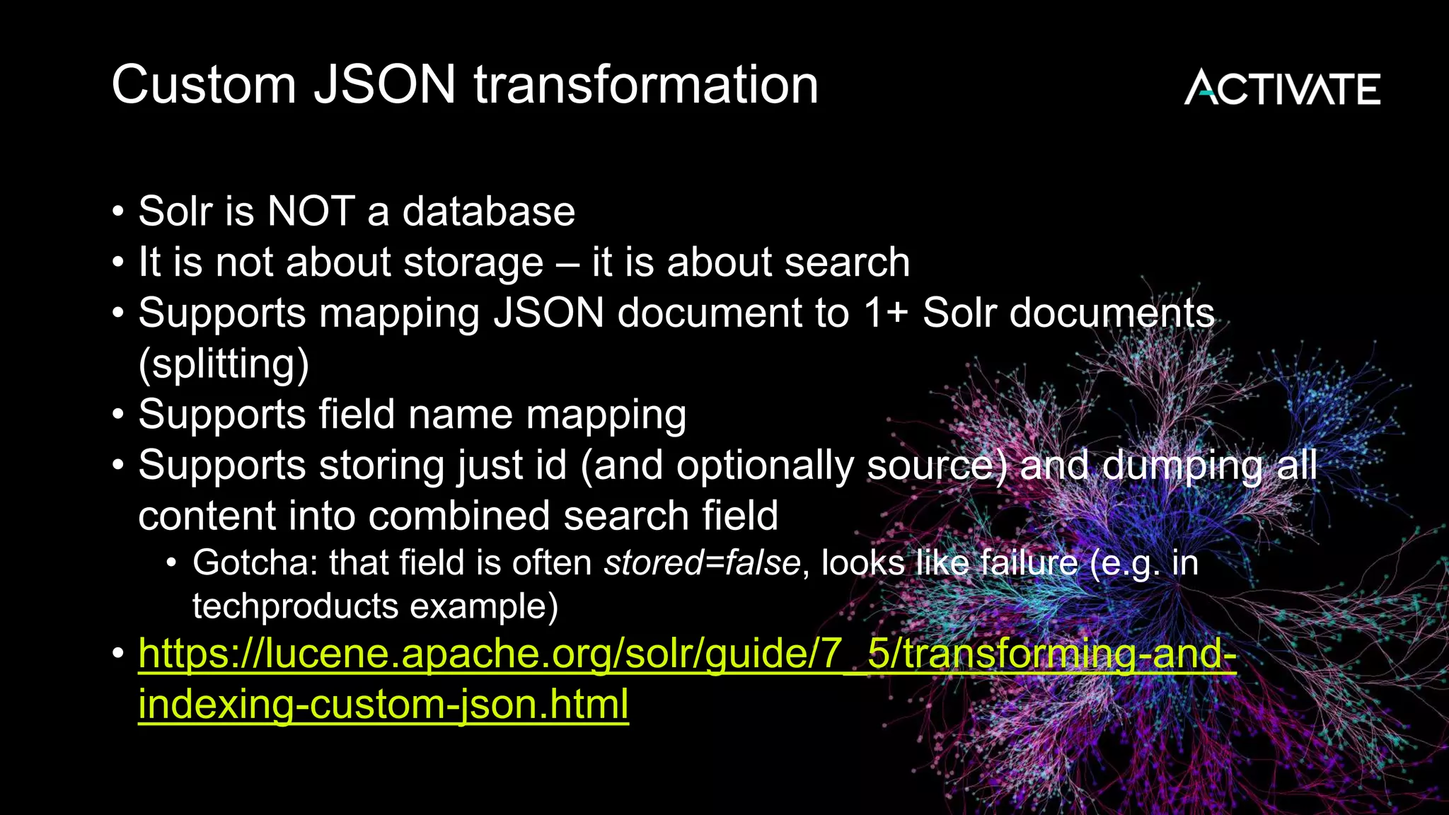 Custom JSON transformation
• Solr is NOT a database
• It is not about storage – it is about search
• Supports mapping JSON document to 1+ Solr documents
(splitting)
• Supports field name mapping
• Supports storing just id (and optionally source) and dumping all
content into combined search field
• Gotcha: that field is often stored=false, looks like failure (e.g. in
techproducts example)
• https://lucene.apache.org/solr/guide/7_5/transforming-and-
indexing-custom-json.html
 