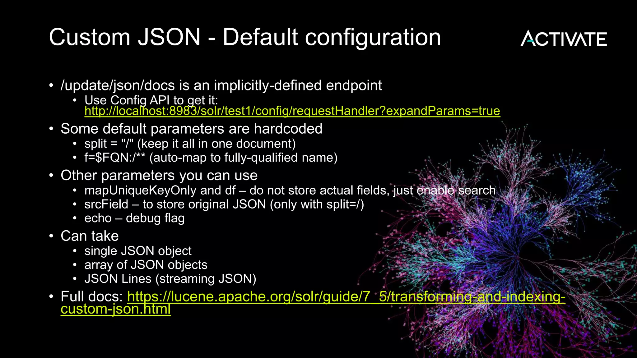 Custom JSON - Default configuration
• /update/json/docs is an implicitly-defined endpoint
• Use Config API to get it:
http://localhost:8983/solr/test1/config/requestHandler?expandParams=true
• Some default parameters are hardcoded
• split = "/" (keep it all in one document)
• f=$FQN:/** (auto-map to fully-qualified name)
• Other parameters you can use
• mapUniqueKeyOnly and df – do not store actual fields, just enable search
• srcField – to store original JSON (only with split=/)
• echo – debug flag
• Can take
• single JSON object
• array of JSON objects
• JSON Lines (streaming JSON)
• Full docs: https://lucene.apache.org/solr/guide/7_5/transforming-and-indexing-
custom-json.html
 