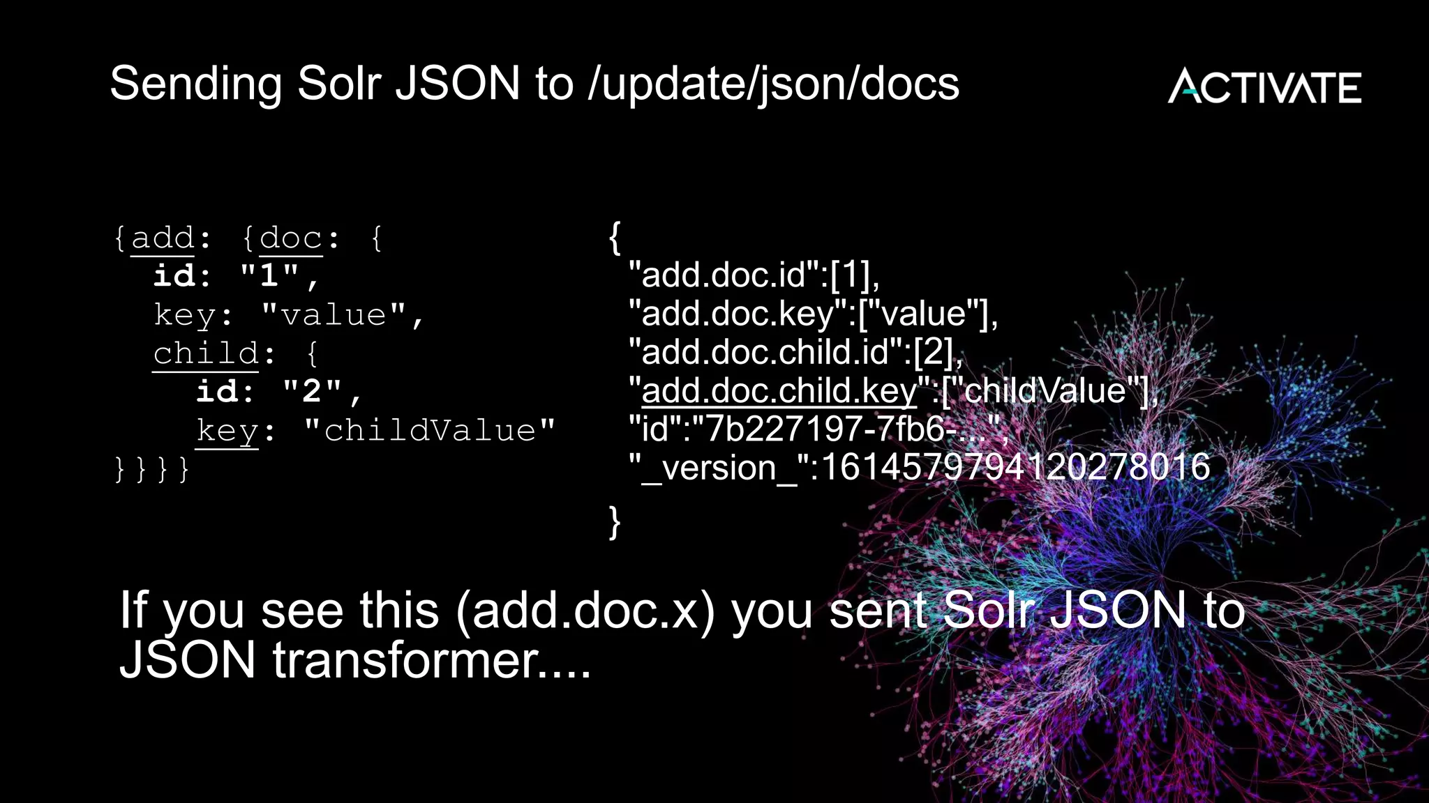Sending Solr JSON to /update/json/docs
{add: {doc: {
id: "1",
key: "value",
child: {
id: "2",
key: "childValue"
}}}}
{
"add.doc.id":[1],
"add.doc.key":["value"],
"add.doc.child.id":[2],
"add.doc.child.key":["childValue"],
"id":"7b227197-7fb6-...",
"_version_":1614579794120278016
}
If you see this (add.doc.x) you sent Solr JSON to
JSON transformer....
 