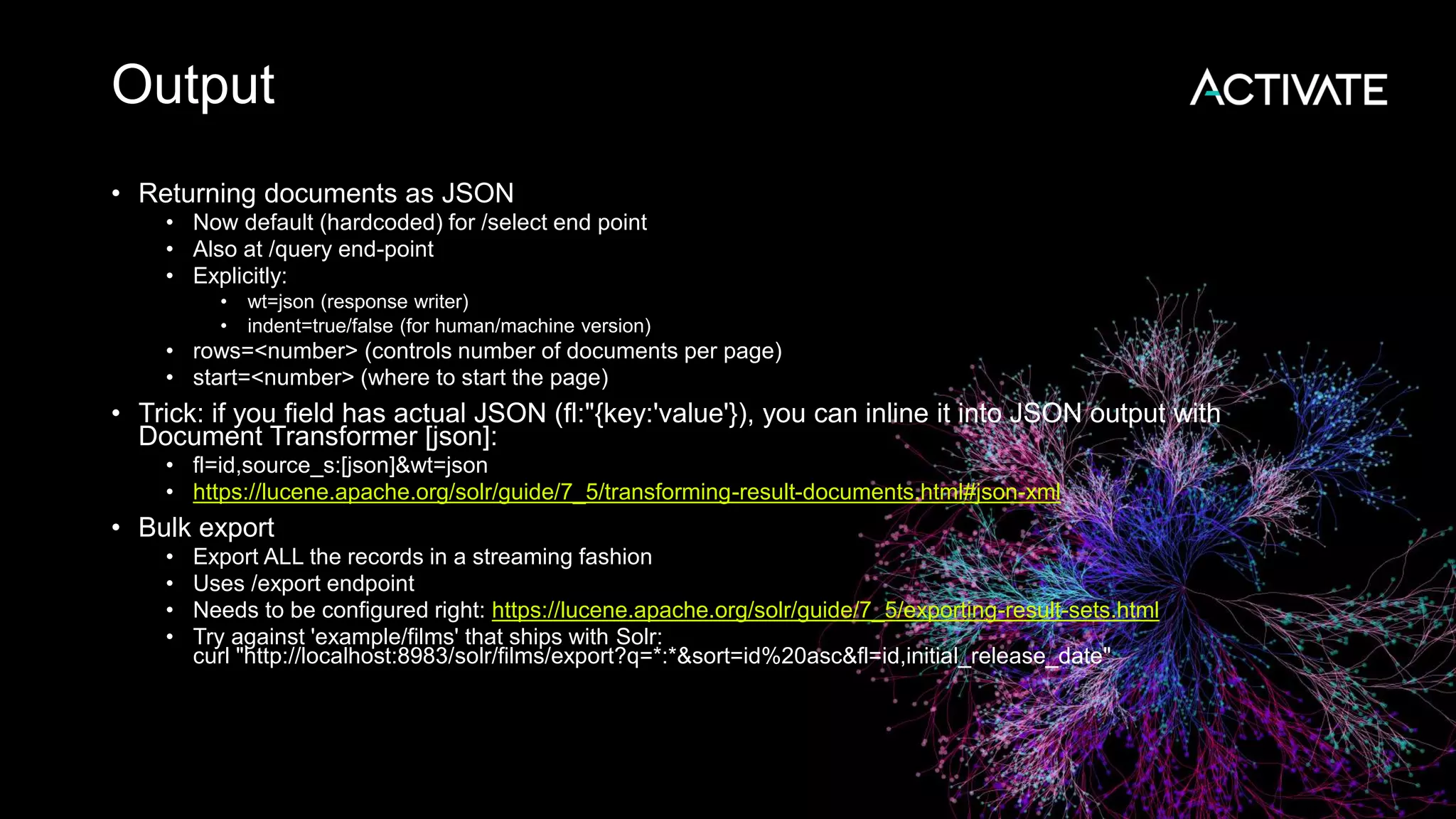 Output
• Returning documents as JSON
• Now default (hardcoded) for /select end point
• Also at /query end-point
• Explicitly:
• wt=json (response writer)
• indent=true/false (for human/machine version)
• rows=<number> (controls number of documents per page)
• start=<number> (where to start the page)
• Trick: if you field has actual JSON (fl:"{key:'value'}), you can inline it into JSON output with
Document Transformer [json]:
• fl=id,source_s:[json]&wt=json
• https://lucene.apache.org/solr/guide/7_5/transforming-result-documents.html#json-xml
• Bulk export
• Export ALL the records in a streaming fashion
• Uses /export endpoint
• Needs to be configured right: https://lucene.apache.org/solr/guide/7_5/exporting-result-sets.html
• Try against 'example/films' that ships with Solr:
curl "http://localhost:8983/solr/films/export?q=*:*&sort=id%20asc&fl=id,initial_release_date"
 