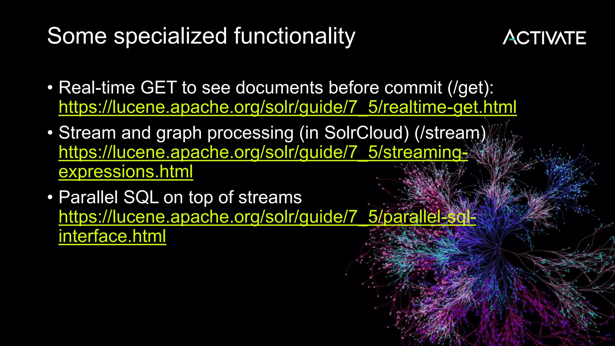 Some specialized functionality
• Real-time GET to see documents before commit (/get):
https://lucene.apache.org/solr/guide/7_5/realtime-get.html
• Stream and graph processing (in SolrCloud) (/stream)
https://lucene.apache.org/solr/guide/7_5/streaming-
expressions.html
• Parallel SQL on top of streams
https://lucene.apache.org/solr/guide/7_5/parallel-sql-
interface.html
 