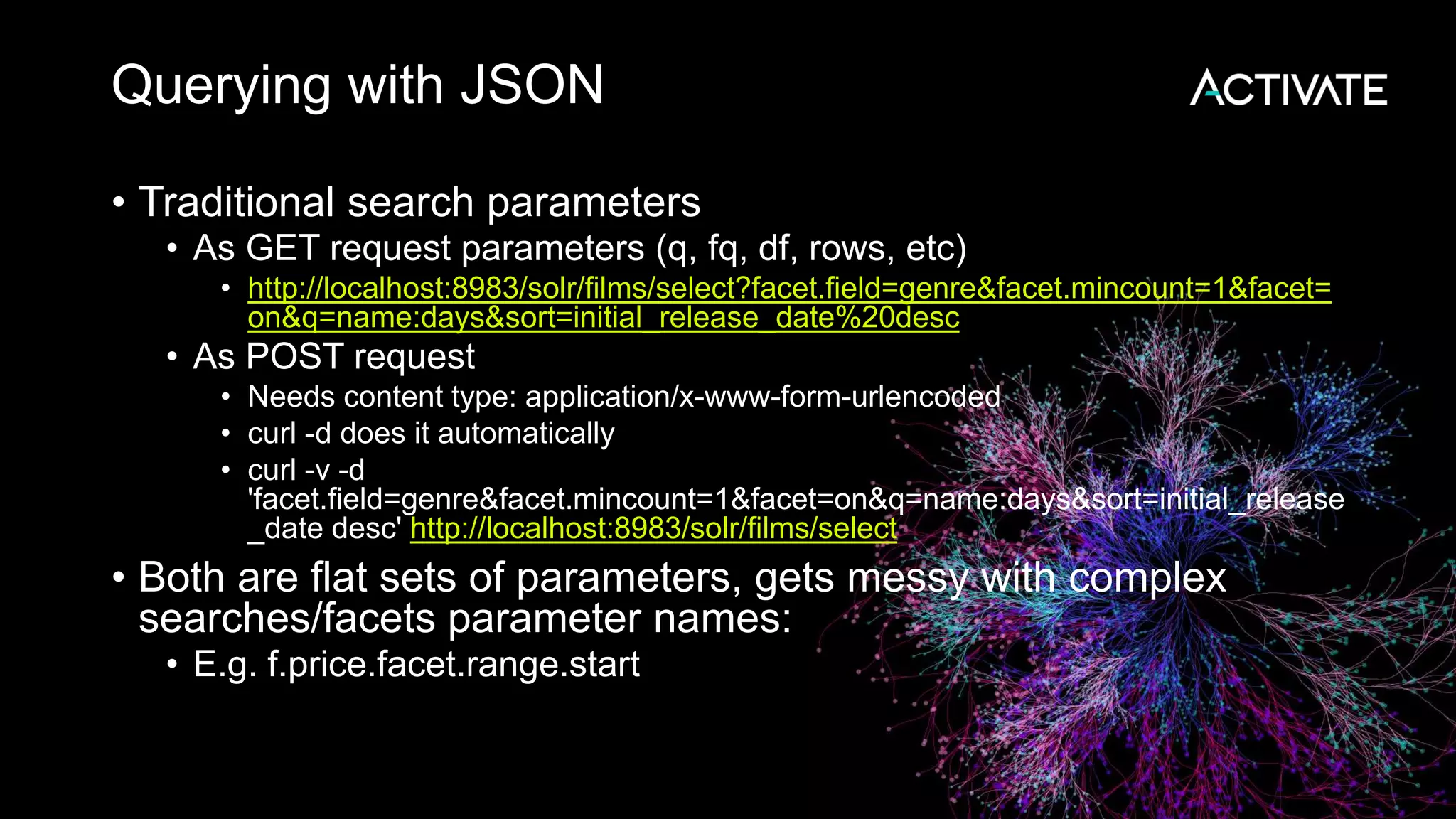 Querying with JSON
• Traditional search parameters
• As GET request parameters (q, fq, df, rows, etc)
• http://localhost:8983/solr/films/select?facet.field=genre&facet.mincount=1&facet=
on&q=name:days&sort=initial_release_date%20desc
• As POST request
• Needs content type: application/x-www-form-urlencoded
• curl -d does it automatically
• curl -v -d
'facet.field=genre&facet.mincount=1&facet=on&q=name:days&sort=initial_release
_date desc' http://localhost:8983/solr/films/select
• Both are flat sets of parameters, gets messy with complex
searches/facets parameter names:
• E.g. f.price.facet.range.start
 
