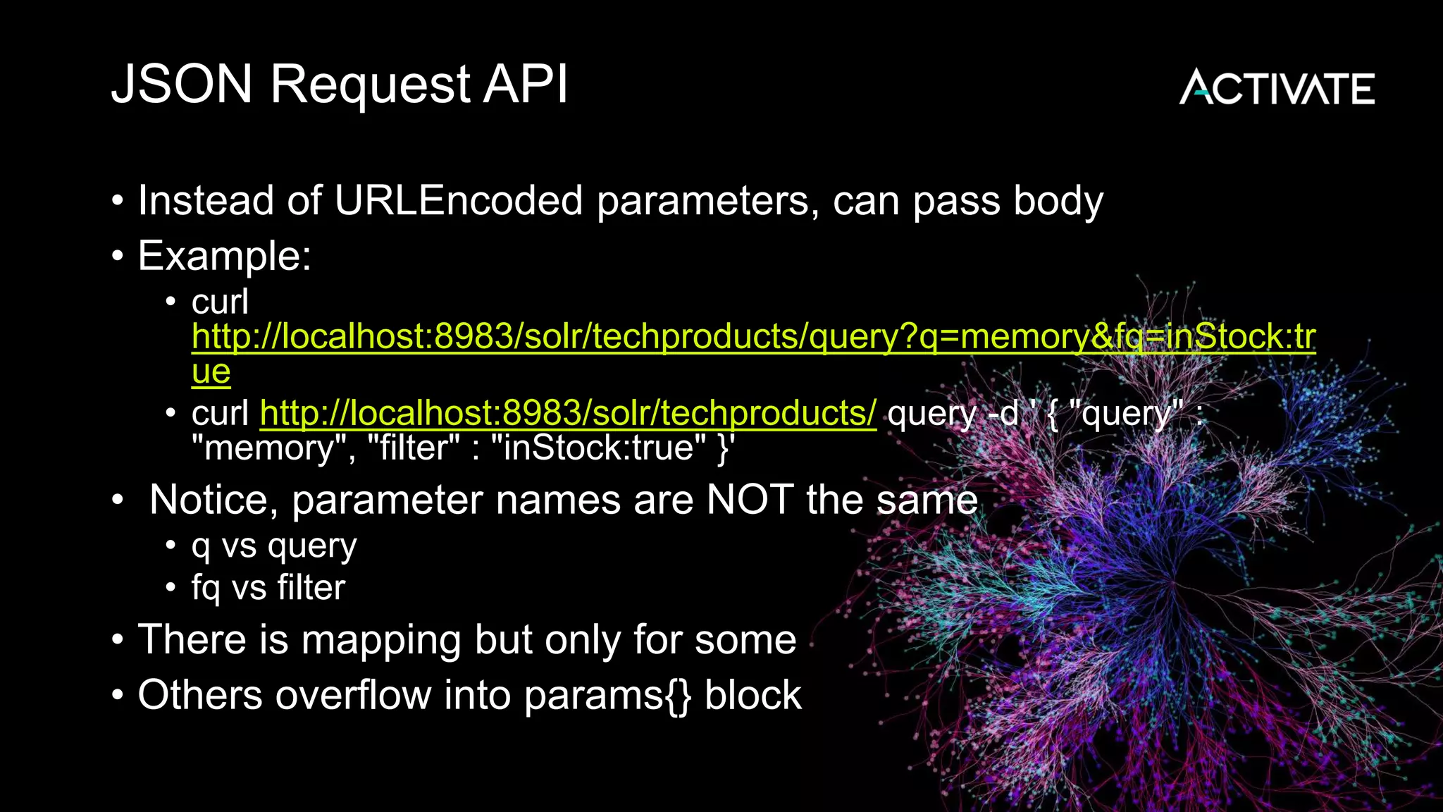 JSON Request API
• Instead of URLEncoded parameters, can pass body
• Example:
• curl
http://localhost:8983/solr/techproducts/query?q=memory&fq=inStock:tr
ue
• curl http://localhost:8983/solr/techproducts/ query -d ' { "query" :
"memory", "filter" : "inStock:true" }'
• Notice, parameter names are NOT the same
• q vs query
• fq vs filter
• There is mapping but only for some
• Others overflow into params{} block
 