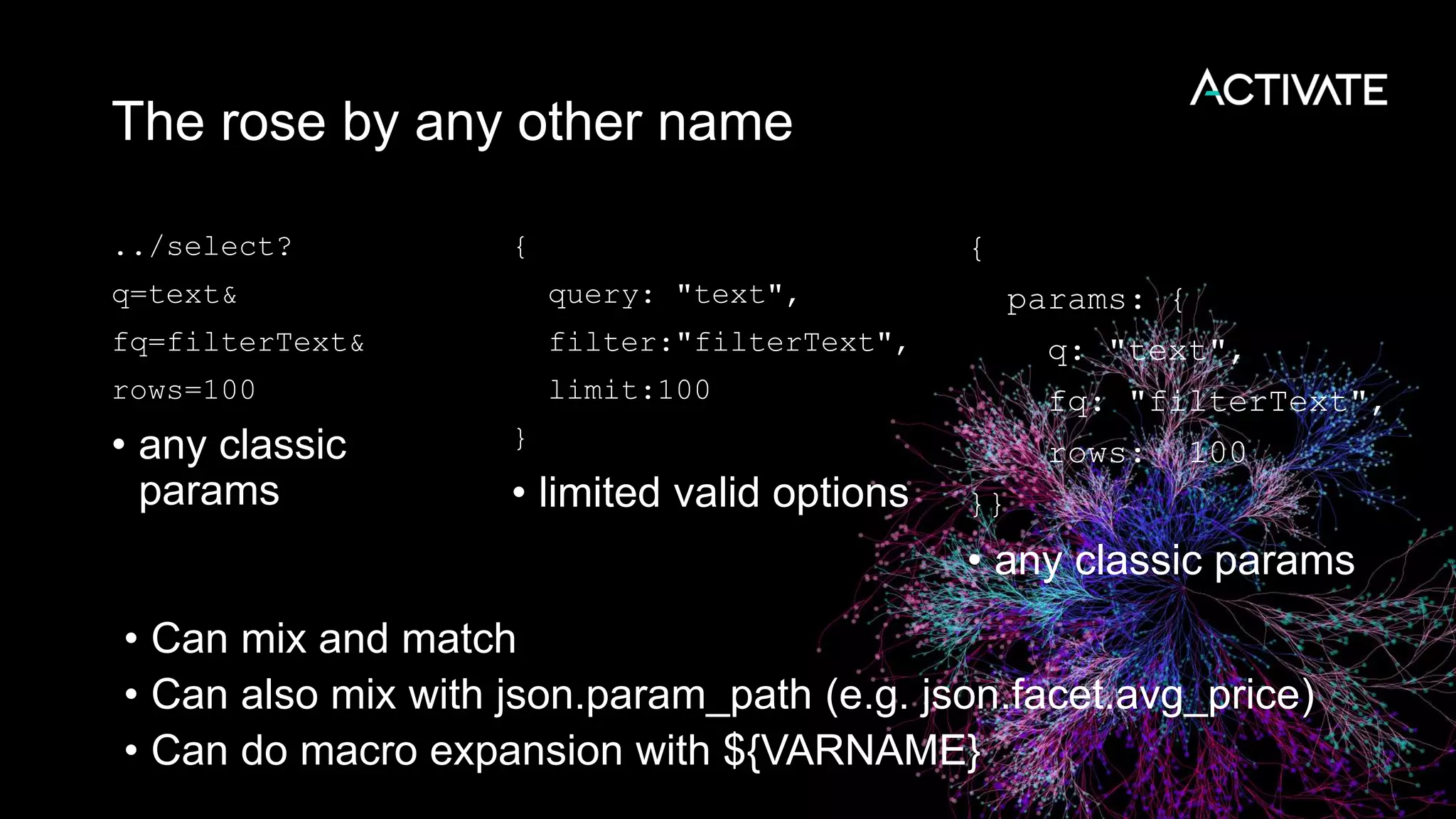 The rose by any other name
../select?
q=text&
fq=filterText&
rows=100
• any classic
params
{
query: "text",
filter:"filterText",
limit:100
}
• limited valid options
{
params: {
q: "text",
fq: "filterText",
rows: 100
}}
• any classic params
• Can mix and match
• Can also mix with json.param_path (e.g. json.facet.avg_price)
• Can do macro expansion with ${VARNAME}
 