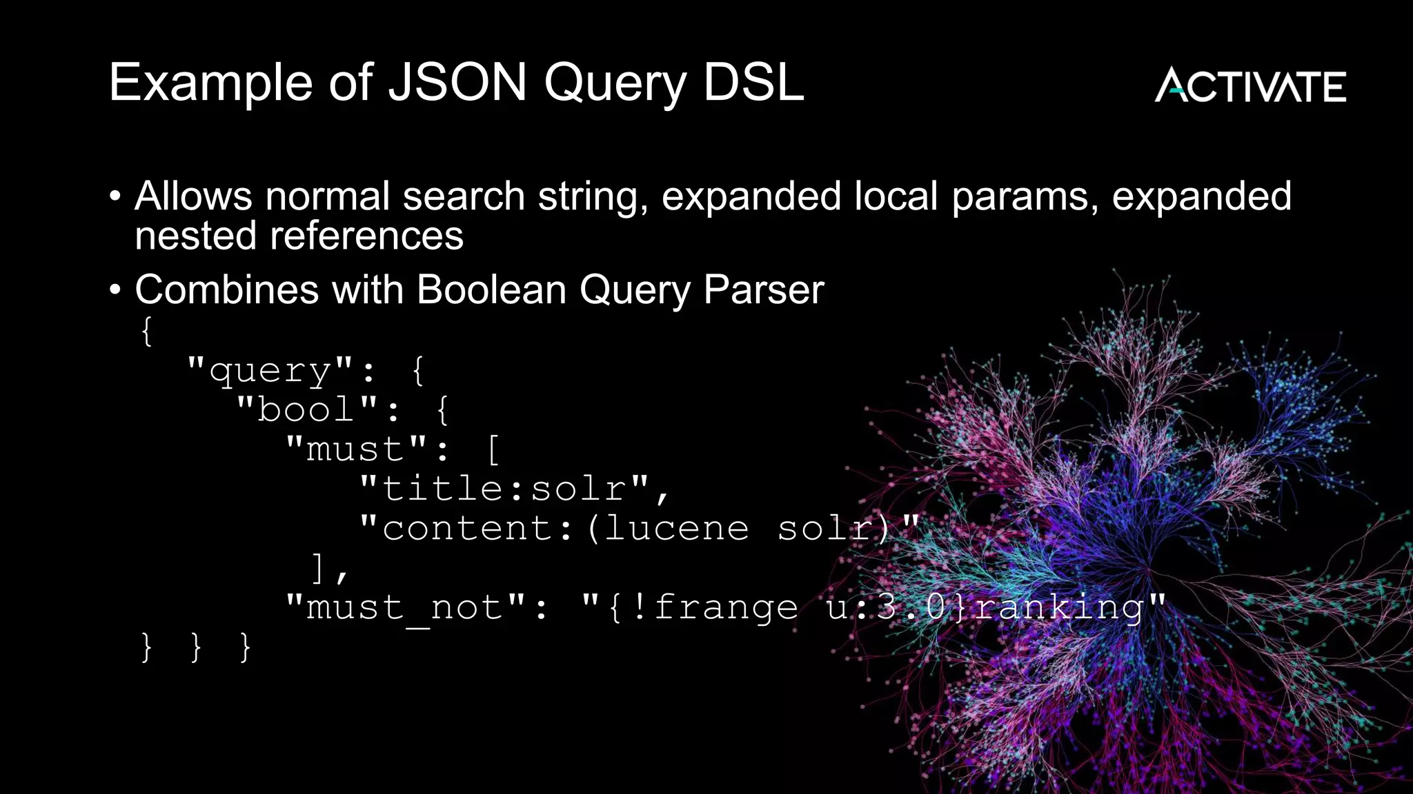 Example of JSON Query DSL
• Allows normal search string, expanded local params, expanded
nested references
• Combines with Boolean Query Parser
{
"query": {
"bool": {
"must": [
"title:solr",
"content:(lucene solr)"
],
"must_not": "{!frange u:3.0}ranking"
} } }
 