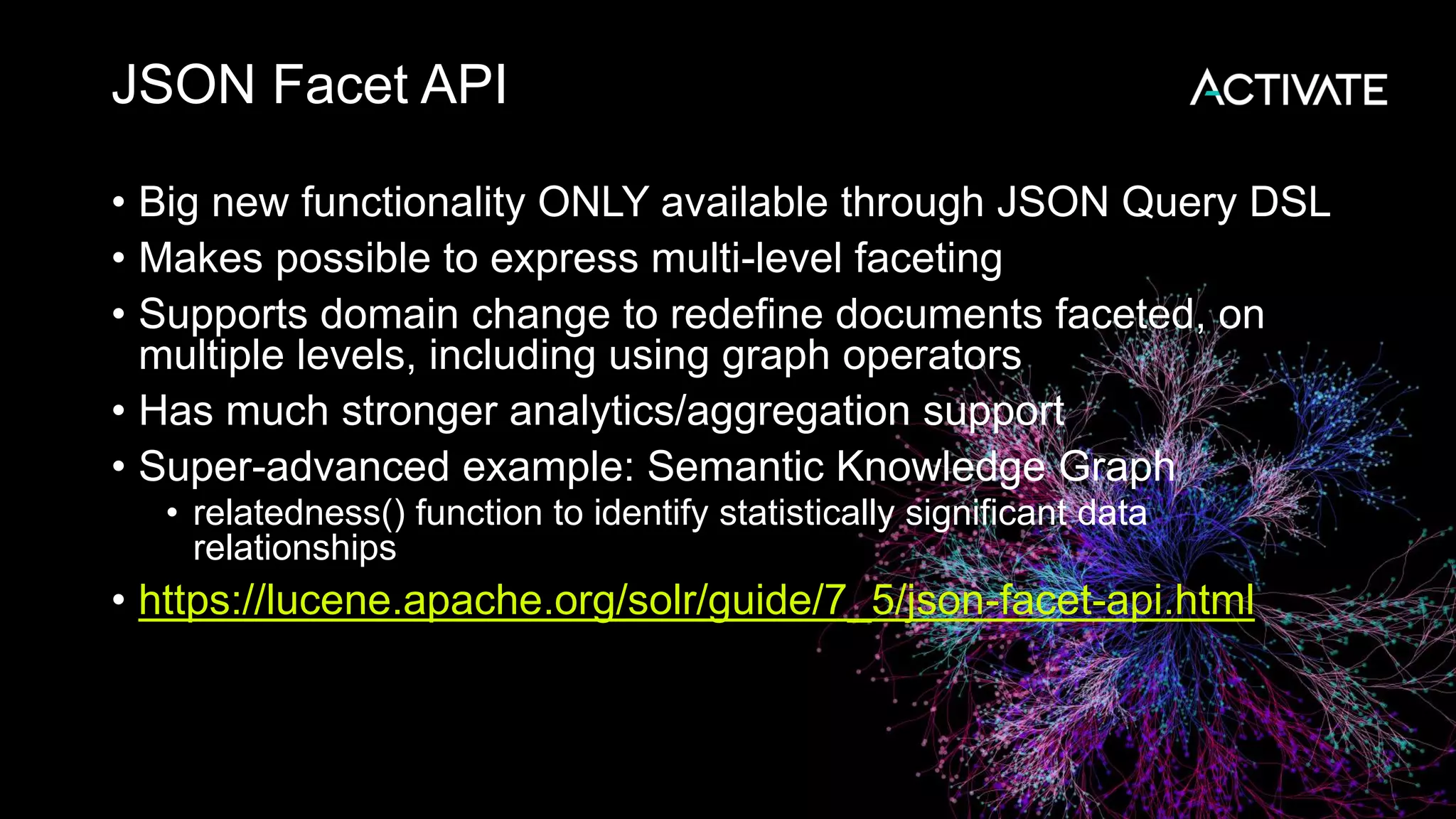 JSON Facet API
• Big new functionality ONLY available through JSON Query DSL
• Makes possible to express multi-level faceting
• Supports domain change to redefine documents faceted, on
multiple levels, including using graph operators
• Has much stronger analytics/aggregation support
• Super-advanced example: Semantic Knowledge Graph
• relatedness() function to identify statistically significant data
relationships
• https://lucene.apache.org/solr/guide/7_5/json-facet-api.html
 