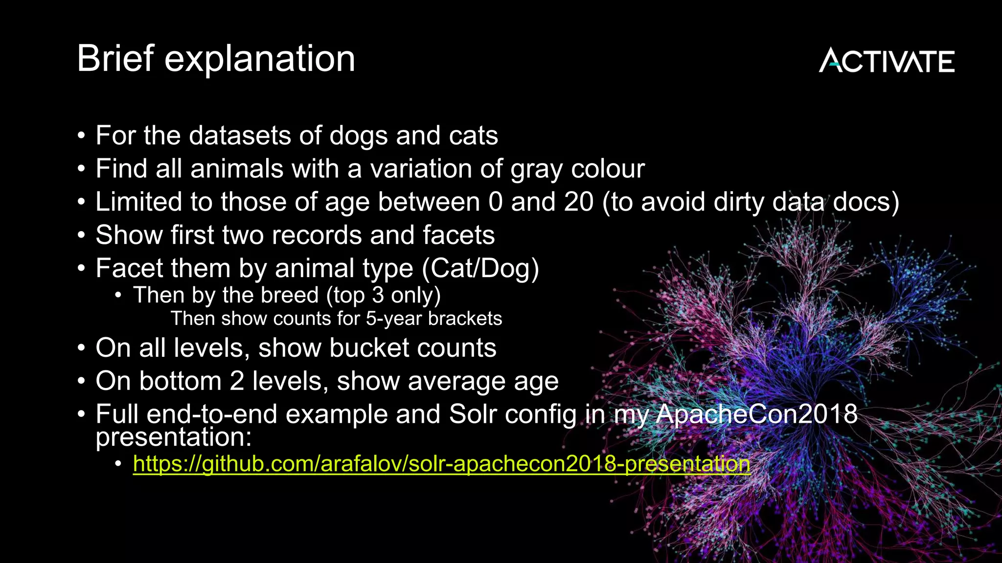 Brief explanation
• For the datasets of dogs and cats
• Find all animals with a variation of gray colour
• Limited to those of age between 0 and 20 (to avoid dirty data docs)
• Show first two records and facets
• Facet them by animal type (Cat/Dog)
• Then by the breed (top 3 only)
• Then show counts for 5-year brackets
• On all levels, show bucket counts
• On bottom 2 levels, show average age
• Full end-to-end example and Solr config in my ApacheCon2018
presentation:
• https://github.com/arafalov/solr-apachecon2018-presentation
 