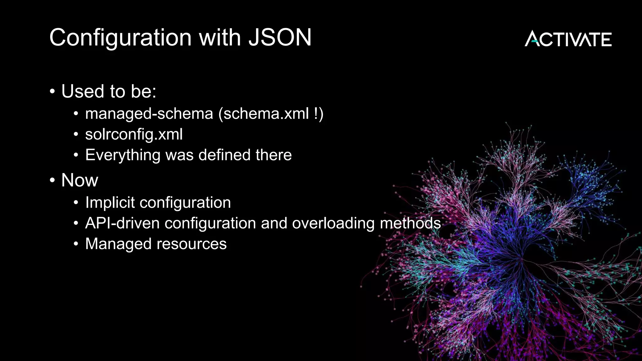 Configuration with JSON
• Used to be:
• managed-schema (schema.xml !)
• solrconfig.xml
• Everything was defined there
• Now
• Implicit configuration
• API-driven configuration and overloading methods
• Managed resources
 