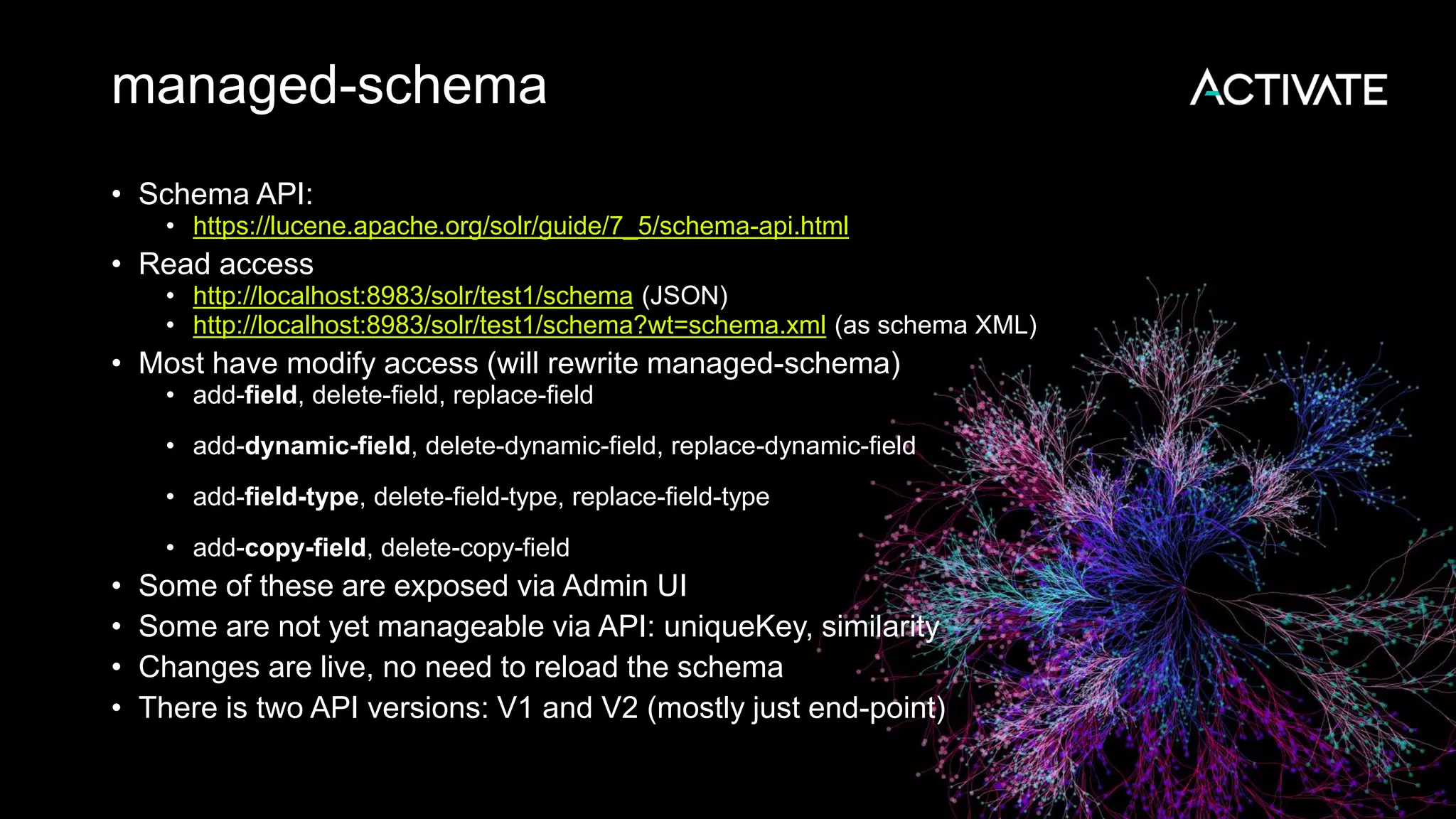 managed-schema
• Schema API:
• https://lucene.apache.org/solr/guide/7_5/schema-api.html
• Read access
• http://localhost:8983/solr/test1/schema (JSON)
• http://localhost:8983/solr/test1/schema?wt=schema.xml (as schema XML)
• Most have modify access (will rewrite managed-schema)
• add-field, delete-field, replace-field
• add-dynamic-field, delete-dynamic-field, replace-dynamic-field
• add-field-type, delete-field-type, replace-field-type
• add-copy-field, delete-copy-field
• Some of these are exposed via Admin UI
• Some are not yet manageable via API: uniqueKey, similarity
• Changes are live, no need to reload the schema
• There is two API versions: V1 and V2 (mostly just end-point)
 