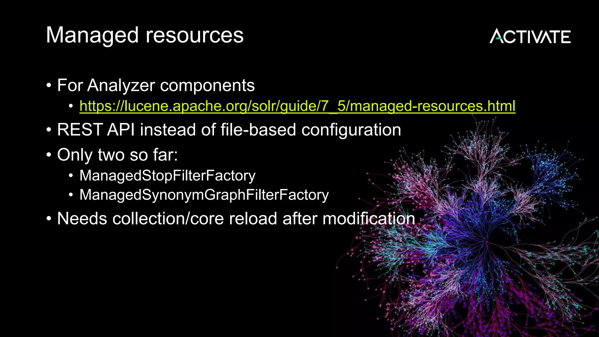 Managed resources
• For Analyzer components
• https://lucene.apache.org/solr/guide/7_5/managed-resources.html
• REST API instead of file-based configuration
• Only two so far:
• ManagedStopFilterFactory
• ManagedSynonymGraphFilterFactory
• Needs collection/core reload after modification
 