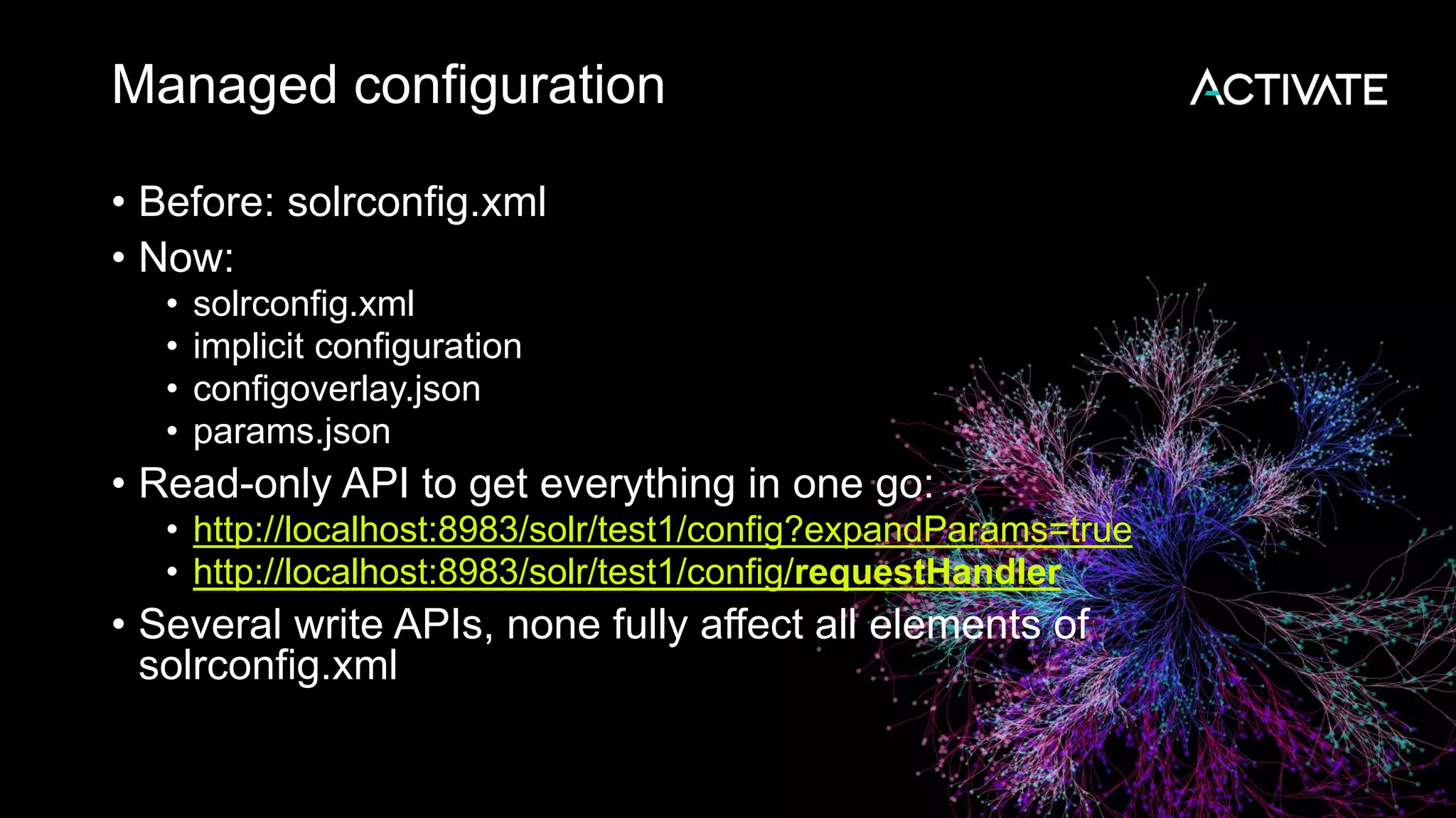Managed configuration
• Before: solrconfig.xml
• Now:
• solrconfig.xml
• implicit configuration
• configoverlay.json
• params.json
• Read-only API to get everything in one go:
• http://localhost:8983/solr/test1/config?expandParams=true
• http://localhost:8983/solr/test1/config/requestHandler
• Several write APIs, none fully affect all elements of
solrconfig.xml
 