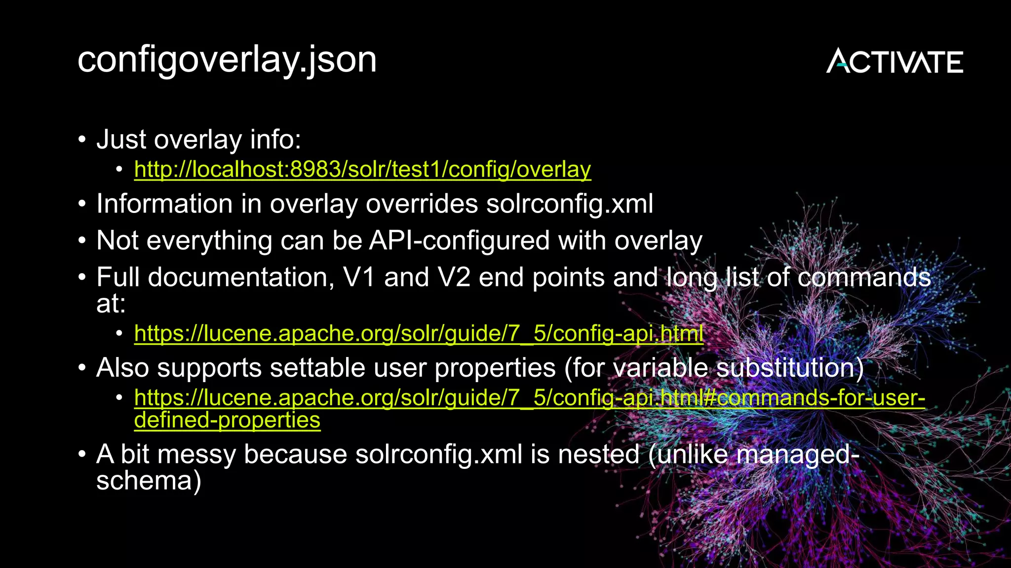 configoverlay.json
• Just overlay info:
• http://localhost:8983/solr/test1/config/overlay
• Information in overlay overrides solrconfig.xml
• Not everything can be API-configured with overlay
• Full documentation, V1 and V2 end points and long list of commands
at:
• https://lucene.apache.org/solr/guide/7_5/config-api.html
• Also supports settable user properties (for variable substitution)
• https://lucene.apache.org/solr/guide/7_5/config-api.html#commands-for-user-
defined-properties
• A bit messy because solrconfig.xml is nested (unlike managed-
schema)
 