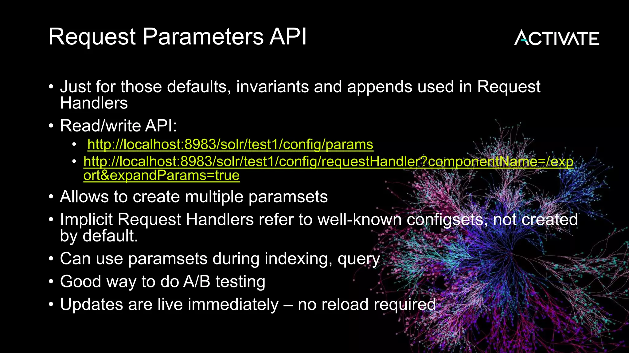 Request Parameters API
• Just for those defaults, invariants and appends used in Request
Handlers
• Read/write API:
• http://localhost:8983/solr/test1/config/params
• http://localhost:8983/solr/test1/config/requestHandler?componentName=/exp
ort&expandParams=true
• Allows to create multiple paramsets
• Implicit Request Handlers refer to well-known configsets, not created
by default.
• Can use paramsets during indexing, query
• Good way to do A/B testing
• Updates are live immediately – no reload required
 