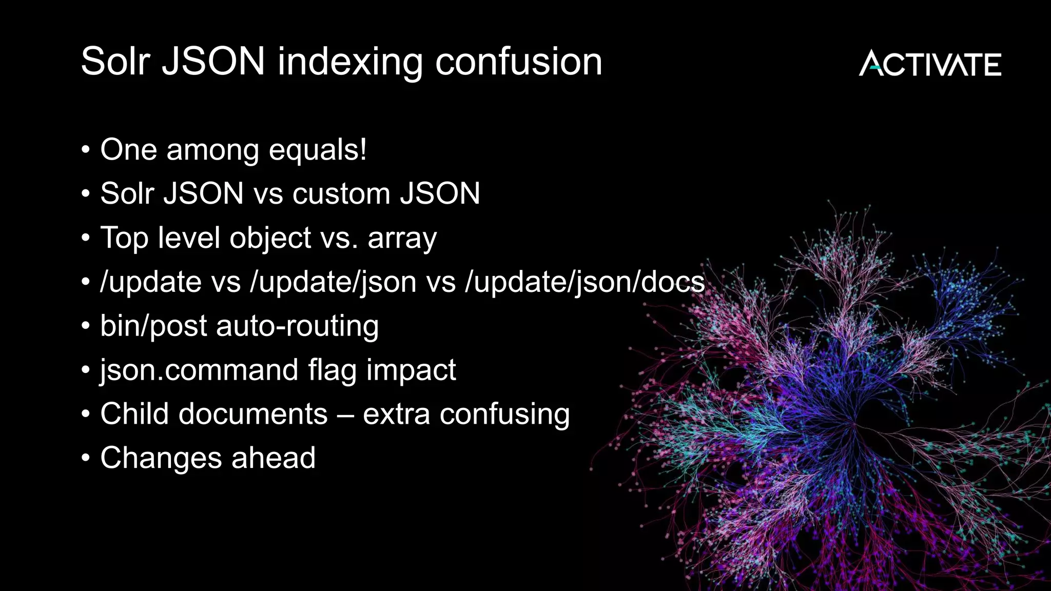 Solr JSON indexing confusion
• One among equals!
• Solr JSON vs custom JSON
• Top level object vs. array
• /update vs /update/json vs /update/json/docs
• bin/post auto-routing
• json.command flag impact
• Child documents – extra confusing
• Changes ahead
 