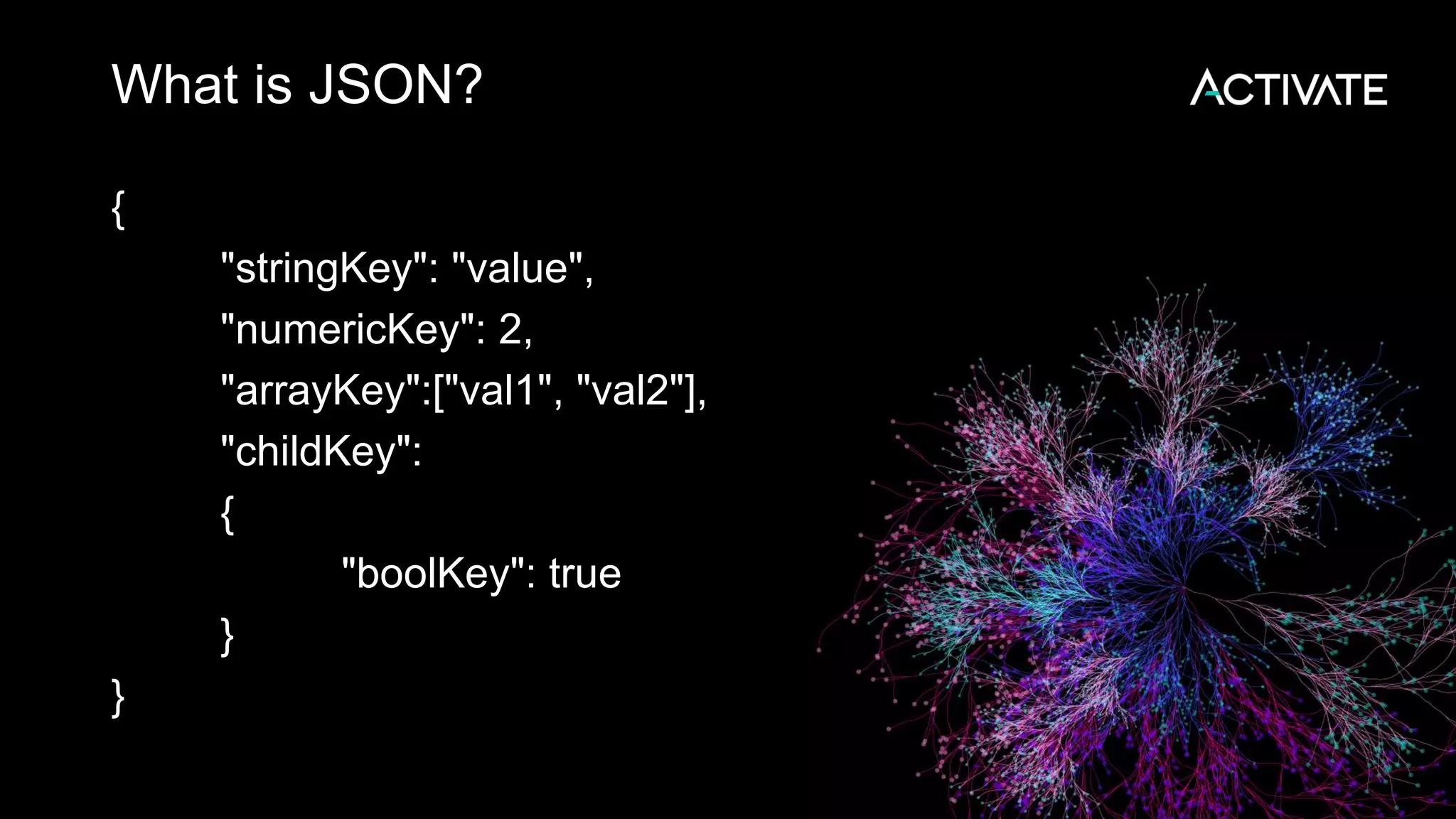 What is JSON?
{
"stringKey": "value",
"numericKey": 2,
"arrayKey":["val1", "val2"],
"childKey":
{
"boolKey": true
}
}
 