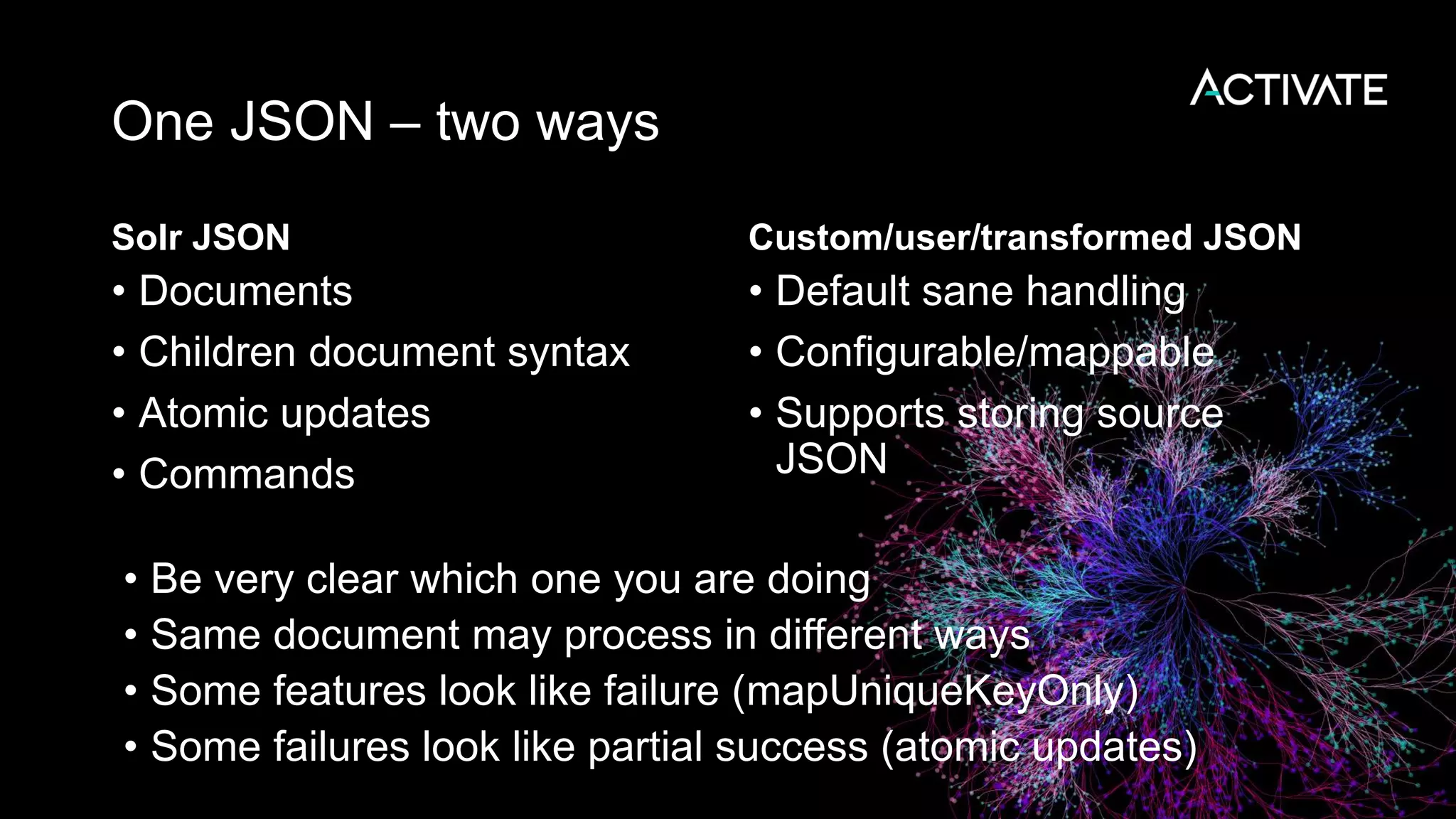 One JSON – two ways
Solr JSON
• Documents
• Children document syntax
• Atomic updates
• Commands
Custom/user/transformed JSON
• Default sane handling
• Configurable/mappable
• Supports storing source
JSON
• Be very clear which one you are doing
• Same document may process in different ways
• Some features look like failure (mapUniqueKeyOnly)
• Some failures look like partial success (atomic updates)
 