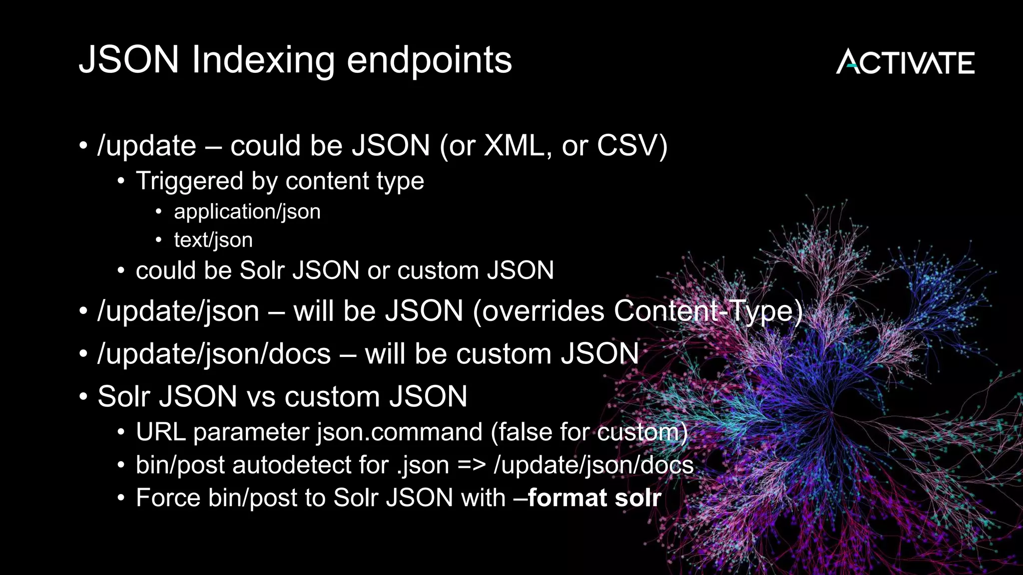 JSON Indexing endpoints
• /update – could be JSON (or XML, or CSV)
• Triggered by content type
• application/json
• text/json
• could be Solr JSON or custom JSON
• /update/json – will be JSON (overrides Content-Type)
• /update/json/docs – will be custom JSON
• Solr JSON vs custom JSON
• URL parameter json.command (false for custom)
• bin/post autodetect for .json => /update/json/docs
• Force bin/post to Solr JSON with –format solr
 