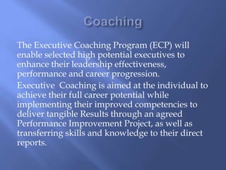 The Executive Coaching Program (ECP) will 
enable selected high potential executives to 
enhance their leadership effectiveness, 
performance and career progression. 
Executive Coaching is aimed at the individual to 
achieve their full career potential while 
implementing their improved competencies to 
deliver tangible Results through an agreed 
Performance Improvement Project, as well as 
transferring skills and knowledge to their direct 
reports. 
 