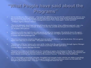  “It was not like any other "courses" .. what made the difference was not only the content, but the delivery style, 
the commitment, resourceful analysis, and the close follow up by David. made all the participants passionate 
and convinced that this is not "another management course" but a "must-apply" modus operandi “ 
- S Halawi Agency Director Lebanon 
 “David has definitely done it and you can tell from the way he trains. It has a different approach , tone , it is 
more assertive , to the point , it is real , it shows you the way.,actually the best part of it is that it works.” 
J C Noujaim CEO Lebanon 
 “David is a world class coach for any sales person as well as for managers. He perfectly knows the agency 
insurance business, provides very high level trainings with tips and highly operational key success factors.” 
C Garnier WE Mkting Manager F2F 
 “David is a no-nonsense executive who gets down to work and effectively gets the job done. He's an agency 
expert who's also easy to work with.” D Costello CEO Korea 
 “David is one of the few trainers who came up the ladder from the agents position through Agency Manager 
position. He can relate to the problem and analyse it and help with the right advice.” 
I Horsky Senior Agency Manager Slovakia 
 “David had provided an invaluable service by consulting on agency development in Russia. The substantial 
hands-on experience in life insurance industry, great training and coaching skills as well as great character and 
cross-cultural sensitivity had become factors to his mission's success.” M Ryzhkov Dist Head Russia 
 “he is a thoroughly professional, articulate, thoughtful and energetic leader with the rare ability to get things 
done to a high standard all the time. He is a good strategist and knows business inside out, but allies this 
strength to great people skills. A top guy! “L Forrest Regional Head F2F Asia 
 