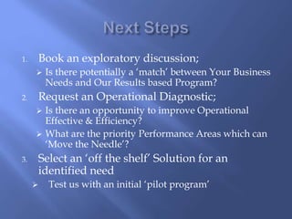 1. Book an exploratory discussion; 
 Is there potentially a ‘match’ between Your Business 
Needs and Our Results based Program? 
2. Request an Operational Diagnostic; 
 Is there an opportunity to improve Operational 
Effective & Efficiency? 
 What are the priority Performance Areas which can 
‘Move the Needle’? 
3. Select an ‘off the shelf’ Solution for an 
identified need 
 Test us with an initial ‘pilot program’ 
 