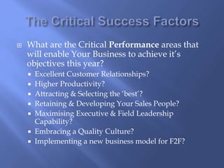  What are the Critical Performance areas that 
will enable Your Business to achieve it’s 
objectives this year? 
 Excellent Customer Relationships? 
 Higher Productivity? 
 Attracting & Selecting the ‘best’? 
 Retaining & Developing Your Sales People? 
 Maximising Executive & Field Leadership 
Capability? 
 Embracing a Quality Culture? 
 Implementing a new business model for F2F? 
 