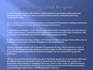 A Senior Business Leader with extensive Global experience operating in both mature and 
emerging markets, David can boast an excellent track record in consistently delivering 
‘turnaround’ results. 
He has scored notable successes in relation to in raising Sales Productivity, building Distribution, 
delivering Manpower Growth, and in developing top Executives. 
A committed and energetic Leader, David is passionate about Coaching teams and individuals to 
‘superior performance’, combining both strong business awareness and results orientation, with 
an effective coaching style and excellent relationship management skills. 
In 1981 he joined the insurance industry with Friends Provident working in Home Office prior to 
building a career in Sales and Sales Management with Prudential UK. 
During a successful period with Prudential UK spanning 18 years, David enjoyed a variety of 
sales and sales leadership roles, starting as a District Agent in 1983 and progressively rising to 
Regional Manager. Consistently he exceeded set targets and was a perennial Top Quartile 
performer. 
The last 12 years with MetLife (Alico) has given David the opportunity to continue to utilise and 
develop his skills and experience to deliver incremental ‘top and bottom line’ results, and 
measurable improvements in operational efficiency, across a wide variety of different markets 
and locations. These include, living in 6, and operating across more than 25 different countries, 
spanning Europe, Latin America, Middle East, Africa, and Asia. 
 