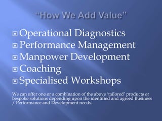  Operational Diagnostics 
 Performance Management 
 Manpower Development 
 Coaching 
 Specialised Workshops 
We can offer one or a combination of the above ‘tailored’ products or 
bespoke solutions depending upon the identified and agreed Business 
/ Performance and Development needs. 
 
