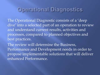 The Operational Diagnostic consists of a ‘deep 
dive’ into a selected part of an operation to review 
and understand current results, activities and 
processes, compared to planned objectives and 
best practices. 
The review will determine the Business, 
Performance and Development needs in order to 
propose implementable solutions that will deliver 
enhanced Performance. 
 