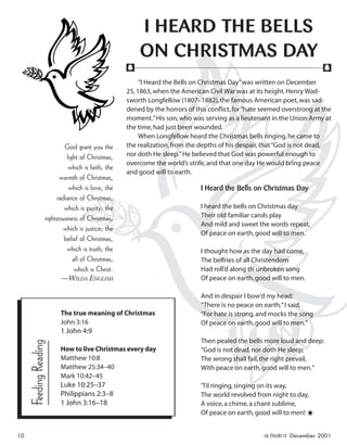 “I Heard the Bells on Christmas Day”was written on December
25,1863,when the American Civil War was at its height.Henry Wad-
sworth Longfellow (1807–1882),the famous American poet,was sad-
dened by the horrors of this conﬂict,for“hate seemed overstrong at the
moment.”His son,who was serving as a lieutenant in the Union Army at
the time,had just been wounded.
When Longfellow heard the Christmas bells ringing,he came to
the realization,from the depths of his despair,that“God is not dead,
nor doth He sleep.”He believed that God was powerful enough to
overcome the world’s strife,and that one day He would bring peace
and good will to earth.
I Heard the Bells on Christmas Day
I heard the bells on Christmas day
Their old familiar carols play
And mild and sweet the words repeat,
Of peace on earth,good will to men.
I thought how as the day had come,
The belfries of all Christendom
Had roll’d along th’unbroken song
Of peace on earth,good will to men.
And in despair I bow’d my head:
“There is no peace on earth,”I said,
“For hate is strong,and mocks the song
Of peace on earth,good will to men.”
Then pealed the bells more loud and deep:
“God is not dead,nor doth He sleep;
The wrong shall fail,the right prevail,
With peace on earth,good will to men.”
’Til ringing,singing on its way,
The world revolved from night to day,
A voice,a chime,a chant sublime,
Of peace on earth,good will to men! ★
I HEARD THE BELLS
ON CHRISTMAS DAY
God grant you the
light of Christmas,
which is faith; the
warmth of Christmas,
which is love; the
radiance of Christmas,
which is purity; the
righteousness of Christmas,
which is justice; the
belief of Christmas,
which is truth; the
all of Christmas,
which is Christ.
—WILDA ENGLISH
f f
The true meaning of Christmas
John 3:16
1 John 4:9
How to live Christmas every day
Matthew 10:8
Matthew 25:34–40
Mark 10:42–45
Luke 10:25–37
Philippians 2:3–8
1 John 3:16–18
FeedingReading
10 activated December 2001
ActivatedCmas2001.indd 08/08/01, 11:17 AM10
 