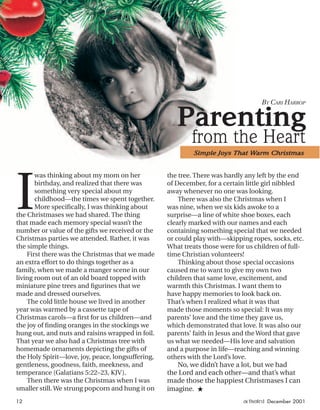 I
was thinking about my mom on her
birthday, and realized that there was
something very special about my
childhood—the times we spent together.
More speciﬁcally, I was thinking about
the Christmases we had shared. The thing
that made each memory special wasn’t the
number or value of the gifts we received or the
Christmas parties we attended. Rather, it was
the simple things.
First there was the Christmas that we made
an extra effort to do things together as a
family, when we made a manger scene in our
living room out of an old board topped with
miniature pine trees and ﬁgurines that we
made and dressed ourselves.
The cold little house we lived in another
year was warmed by a cassette tape of
Christmas carols—a ﬁrst for us children—and
the joy of ﬁnding oranges in the stockings we
hung out, and nuts and raisins wrapped in foil.
That year we also had a Christmas tree with
homemade ornaments depicting the gifts of
the Holy Spirit—love, joy, peace, longsuffering,
gentleness, goodness, faith, meekness, and
temperance (Galatians 5:22–23, KJV).
Then there was the Christmas when I was
smaller still. We strung popcorn and hung it on
Parenting
from the Heart
BY CARI HARROP
the tree. There was hardly any left by the end
of December, for a certain little girl nibbled
away whenever no one was looking.
There was also the Christmas when I
was nine, when we six kids awoke to a
surprise—a line of white shoe boxes, each
clearly marked with our names and each
containing something special that we needed
or could play with—skipping ropes, socks, etc.
What treats those were for us children of full-
time Christian volunteers!
Thinking about those special occasions
caused me to want to give my own two
children that same love, excitement, and
warmth this Christmas. I want them to
have happy memories to look back on.
That’s when I realized what it was that
made those moments so special: It was my
parents’ love and the time they gave us,
which demonstrated that love. It was also our
parents’ faith in Jesus and the Word that gave
us what we needed—His love and salvation
and a purpose in life—reaching and winning
others with the Lord’s love.
No, we didn’t have a lot, but we had
the Lord and each other—and that’s what
made those the happiest Christmases I can
imagine. ★
Simple Joys That Warm Christmas
12 activated December 2001
ActivatedCmas2001.indd 08/08/01, 11:17 AM12
 