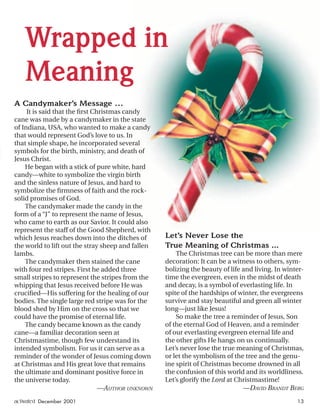 Wrapped in
Meaning
A Candymaker’s Message …
It is said that the ﬁrst Christmas candy
cane was made by a candymaker in the state
of Indiana, USA, who wanted to make a candy
that would represent God’s love to us. In
that simple shape, he incorporated several
symbols for the birth, ministry, and death of
Jesus Christ.
He began with a stick of pure white, hard
candy—white to symbolize the virgin birth
and the sinless nature of Jesus, and hard to
symbolize the ﬁrmness of faith and the rock-
solid promises of God.
The candymaker made the candy in the
form of a “J” to represent the name of Jesus,
who came to earth as our Savior. It could also
represent the staff of the Good Shepherd, with
which Jesus reaches down into the ditches of
the world to lift out the stray sheep and fallen
lambs.
The candymaker then stained the cane
with four red stripes. First he added three
small stripes to represent the stripes from the
whipping that Jesus received before He was
cruciﬁed—His suffering for the healing of our
bodies. The single large red stripe was for the
blood shed by Him on the cross so that we
could have the promise of eternal life.
The candy became known as the candy
cane—a familiar decoration seen at
Christmastime, though few understand its
intended symbolism. For us it can serve as a
reminder of the wonder of Jesus coming down
at Christmas and His great love that remains
the ultimate and dominant positive force in
the universe today.
—AUTHOR UNKNOWN
Let’s Never Lose the
True Meaning of Christmas ...
The Christmas tree can be more than mere
decoration: It can be a witness to others, sym-
bolizing the beauty of life and living. In winter-
time the evergreen, even in the midst of death
and decay, is a symbol of everlasting life. In
spite of the hardships of winter, the evergreens
survive and stay beautiful and green all winter
long—just like Jesus!
So make the tree a reminder of Jesus, Son
of the eternal God of Heaven, and a reminder
of our everlasting evergreen eternal life and
the other gifts He hangs on us continually.
Let’s never lose the true meaning of Christmas,
or let the symbolism of the tree and the genu-
ine spirit of Christmas become drowned in all
the confusion of this world and its worldliness.
Let’s glorify the Lord at Christmastime!
—DAVID BRANDT BERG
activated December 2001 13
ActivatedCmas2001.indd 08/08/01, 11:17 AM13
 