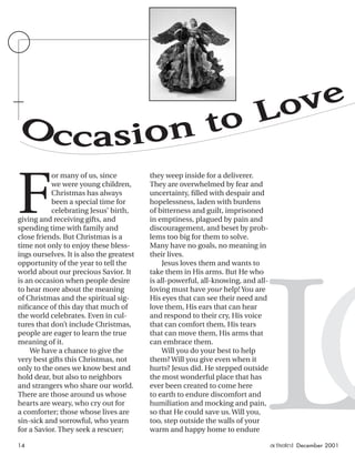 LO
F
or many of us, since
we were young children,
Christmas has always
been a special time for
celebrating Jesus’ birth,
giving and receiving gifts, and
spending time with family and
close friends. But Christmas is a
time not only to enjoy these bless-
ings ourselves. It is also the greatest
opportunity of the year to tell the
world about our precious Savior. It
is an occasion when people desire
to hear more about the meaning
of Christmas and the spiritual sig-
niﬁcance of this day that much of
the world celebrates. Even in cul-
tures that don’t include Christmas,
people are eager to learn the true
meaning of it.
We have a chance to give the
very best gifts this Christmas, not
only to the ones we know best and
hold dear, but also to neighbors
and strangers who share our world.
There are those around us whose
hearts are weary, who cry out for
a comforter; those whose lives are
sin-sick and sorrowful, who yearn
for a Savior. They seek a rescuer;
they weep inside for a deliverer.
They are overwhelmed by fear and
uncertainty, ﬁlled with despair and
hopelessness, laden with burdens
of bitterness and guilt, imprisoned
in emptiness, plagued by pain and
discouragement, and beset by prob-
lems too big for them to solve.
Many have no goals, no meaning in
their lives.
Jesus loves them and wants to
take them in His arms. But He who
is all-powerful, all-knowing, and all-
loving must have your help! You are
His eyes that can see their need and
love them, His ears that can hear
and respond to their cry, His voice
that can comfort them, His tears
that can move them, His arms that
can embrace them.
Will you do your best to help
them? Will you give even when it
hurts? Jesus did. He stepped outside
the most wonderful place that has
ever been created to come here
to earth to endure discomfort and
humiliation and mocking and pain,
so that He could save us. Will you,
too, step outside the walls of your
warm and happy home to endure
Occasion to Love
14 activated December 2001
ActivatedCmas2001.indd 08/08/01, 11:17 AM14
 
