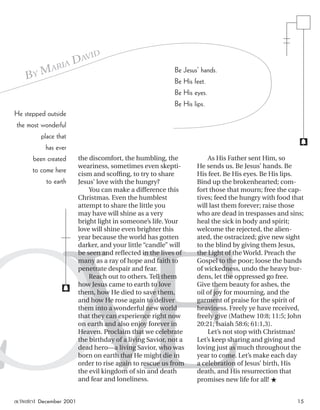 LOVE
the discomfort, the humbling, the
weariness, sometimes even skepti-
cism and scofﬁng, to try to share
Jesus’ love with the hungry?
You can make a difference this
Christmas. Even the humblest
attempt to share the little you
may have will shine as a very
bright light in someone’s life. Your
love will shine even brighter this
year because the world has gotten
darker, and your little “candle” will
be seen and reﬂected in the lives of
many as a ray of hope and faith to
penetrate despair and fear.
Reach out to others. Tell them
how Jesus came to earth to love
them, how He died to save them,
and how He rose again to deliver
them into a wonderful new world
that they can experience right now
on earth and also enjoy forever in
Heaven. Proclaim that we celebrate
the birthday of a living Savior, not a
dead hero—a living Savior, who was
born on earth that He might die in
order to rise again to rescue us from
the evil kingdom of sin and death
and fear and loneliness.
As His Father sent Him, so
He sends us. Be Jesus’ hands. Be
His feet. Be His eyes. Be His lips.
Bind up the brokenhearted; com-
fort those that mourn; free the cap-
tives; feed the hungry with food that
will last them forever; raise those
who are dead in trespasses and sins;
heal the sick in body and spirit;
welcome the rejected, the alien-
ated, the ostracized; give new sight
to the blind by giving them Jesus,
the Light of the World. Preach the
Gospel to the poor; loose the bands
of wickedness, undo the heavy bur-
dens, let the oppressed go free.
Give them beauty for ashes, the
oil of joy for mourning, and the
garment of praise for the spirit of
heaviness. Freely ye have received,
freely give (Mathew 10:8; 11:5; John
20:21; Isaiah 58:6; 61:1,3).
Let’s not stop with Christmas!
Let’s keep sharing and giving and
loving just as much throughout the
year to come. Let’s make each day
a celebration of Jesus’ birth, His
death, and His resurrection that
promises new life for all! ★
BY MARIA DAVID
He stepped outside
the most wonderful
place that
has ever
been created
to come here
to earth
f
f
Be Jesus’ hands.
Be His feet.
Be His eyes.
Be His lips.
activated December 2001 15
ActivatedCmas2001.indd 08/08/01, 11:31 AM15
 
