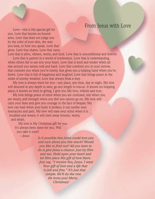 Love—this is My special gift for
you. Love that knows no bound-
aries. Love that does not judge you
by the color of your skin, the way
you look, or how you speak. Love that
gives. Love that shares. Love that cares.
Love that is alive, vibrant, warm, and kind. Love that is unconditional and forever.
Love that is patient in a world of intolerance. Love that is understanding
when others fail to see into your heart. Love that is kind and tender when all
else around you seems cold and hard. Love that comforts you in your sorrow,
that consoles you when you’re lonely, that gives you a helping hand when you’re
down. Love that is full of happiness and laughter. Love that brings peace in the
midst of stormy weather. Love that always ﬁnds a way.
My love is always there for you—any place, any time, day or night. My love
will descend to any depth to save, go any length to rescue. It knows no stopping
place; it knows no limit in giving. I give you My love, inﬁnite and true.
My love brings peace of mind when you are confused, rest when you
are weary, and strength when you feel you cannot go on. My love will
calm your fears and give you courage in the face of despair. My
love can heal when your body is broken; it can soothe your
heartaches and pain. My love will ease your mind when it is
troubled and weary; it will melt away tension, worry,
and strain.
My love is My Christmas gift for you.
It’s always been there for you. Will
you take it now?
—Jesus
Is it possible that Jesus could love you
and care about you this much? Would
you like to ﬁnd out? All you have to
do is give Jesus a chance. Just try Him
and see. Hold open your heart and
let Him place His gift of love there.
Just say, “I receive You, Jesus. I want
Your gift of love and a life that
is full and free.” It’s just that
simple. He’ll do the rest.
He loves you! Merry
Christmas!
From Jesus with Love
ActivatedCmas2001.indd 08/08/01, 11:17 AM16
 